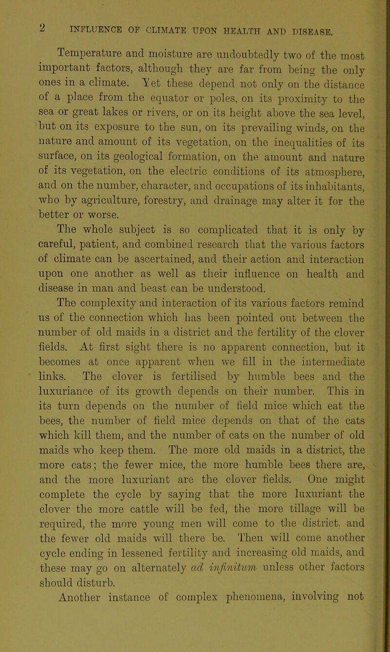 Temperature and moisture are undoubtedly two of the most important factors, although they are far from being the only ones in a climate. Tet these depend not only on the distance of a place from the equator or poles, on its proximity to the sea or great lakes or rivers, or on its height above the sea level, but on its exposure to the sun, on its prevailing winds, on the nature and amount of its vegetation, on the inequalities of its surface, on its geological formation, on the amount and nature of its vegetation, on the electric conditions of its atmosphere, and on the number, character, and occupations of its inhabitants, who by agriculture, forestry, and drainage may alter it for the better or worse. The whole subject is so complicated that it is only by careful, patient, and combined research that the various factors of climate can be ascertained, and their action and interaction upon one another as well as their influence on health and disease in man and beast can be understood. The complexity and interaction of its various factors remind us of the connection which has been pointed out between the number of old maids in a district and the fertility of the clover fields. At first sight there is no apparent connection, but it becomes at once apparent when we fill in the intermediate links. The clover is fertilised by humble bees and the luxuriance of its growth depends on their number. This in its turn depends on the number of field mice which eat the bees, the number of field mice depends on that of the cats which kill them, and the number of cats on the number of old maids who keep them. The more old maids in a district, the more cats; the fewer mice, the more humble bees there are, and the more luxuriant are the clover fields. One might complete the cycle by saying that the more luxuriant the clover the more cattle will be fed, the more tillage will be required, the more young men will come to the district, and the fewer old maids will there be. Then will come another cycle ending in lessened fertility and increasing old maids, and these may go on alternately ad infinitum unless other factors should disturb. Another instance of complex phenomena, involving not