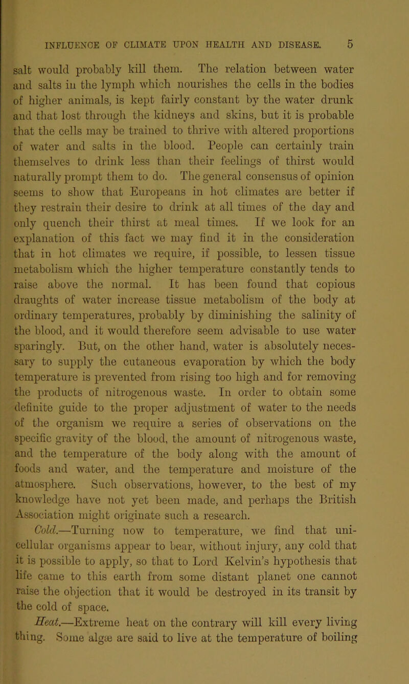 salt would probably kill them. The relation between water and salts in the lymph which nourishes the cells in the bodies of higher animals, is kept fairly constant by the water drunk and that lost through the kidneys and skins, but it is probable that the cells may be trained to thrive with altered proportions of water and salts in the blood. People can certainly train themselves to drink less than their feelings of thirst would naturally prompt them to do. The general consensus of opinion seems to show that Europeans in hot climates are better if they restrain their desire to drink at all times of the day and only quench their thirst at meal times. If we look for an explanation of this fact we may find it in the consideration that in hot climates we require, if possible, to lessen tissue metabolism which the higher temperature constantly tends to raise above the normal. It has been found that copious draughts of water increase tissue metabolism of the body at ordinary temperatures, probably by diminishing the salinity of the blood, and it would therefore seem advisable to use water sparingly. But, on the other hand, water is absolutely neces- sary to supply the cutaneous evaporation by which the body temperature is prevented from rising too high and for removing the products of nitrogenous waste. In order to obtain some definite guide to the proper adjustment of water to the needs of the organism we require a series of observations on the specific gravity of the blood, the amount of nitrogenous waste, and the temperature of the body along with the amount of foods and water, and the temperature and moisture of the atmosphere. Such observations, however, to the best of my knowledge have not yet been made, and perhaps the British Association might originate such a research. Cold.—Turning now to temperature, we find that uni- cellular organisms appear to bear, without injury, any cold that it is possible to apply, so that to Lord Kelvin’s hypothesis that life came to this earth from some distant planet one cannot raise the objection that it would be destroyed in its transit by the cold of space. Heat.—Extreme heat on the contrary will kill every living thing. Some algte are said to live at the temperature of boiling