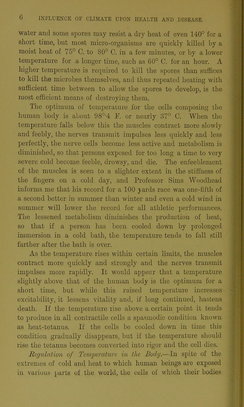 water and some spores may resist a dry heat of even 140° for a short time, hut most micro-organisms are quickly killed by a moist heat of 75° C. to 80° C. in a few minutes, or by a lower temperature for a longer time, such as 60° C. for an hour. A higher temperature is required to kill the spores than suffices to kill the microbes themselves, and thus repeated heating with sufficient time between to allow the spores to develop, is the most efficient means of destroying them. The optimum of temperature for the cells composing the human body is about 98°'4 F. or nearly 37° C. When the temperature falls below this the muscles contract more slowly and feebly, the nerves transmit impulses less quickly and less perfectly, the nerve cells become less active and metabolism is diminished, so that persons exposed for too long a time to very severe cold become feeble, drowsy, and die. The enfeeblement of the muscles is seen to a slighter extent in the stiffness of the fingers on a cold day, and Professor Sims Woodhead informs me that his record for a 100 yards race was one-fifth of a second better in summer than winter and even a cold wind in summer will lower the record for all athletic performances. The lessened metabolism diminishes the production of heat, so that if a person has been cooled down by prolonged immersion in a cold bath, the temperature tends to fall still farther after the bath is over. As the temperature rises within certain limits, the muscles contract more quickly and strongly and the nerves transmit impulses more rapidly. It would appear that a temperature slightly above that of the human body is the optimum for a short time, but while this raised temperature increases excitability, it lessens vitality and, if long continued, hastens death. If the temperature rise above a certain point it tends to produce in all contractile cells a spasmodic condition known as heat-tetanus. If the cells be cooled down in time this condition gradually disappears, but if the temperature should rise the tetanus becomes converted into rigor and the cell dies. Regulation of Temperature in the Body.—In spite of the extremes of cold and heat to which human beings are exposed in various parts of the world, the cells of which their bodies
