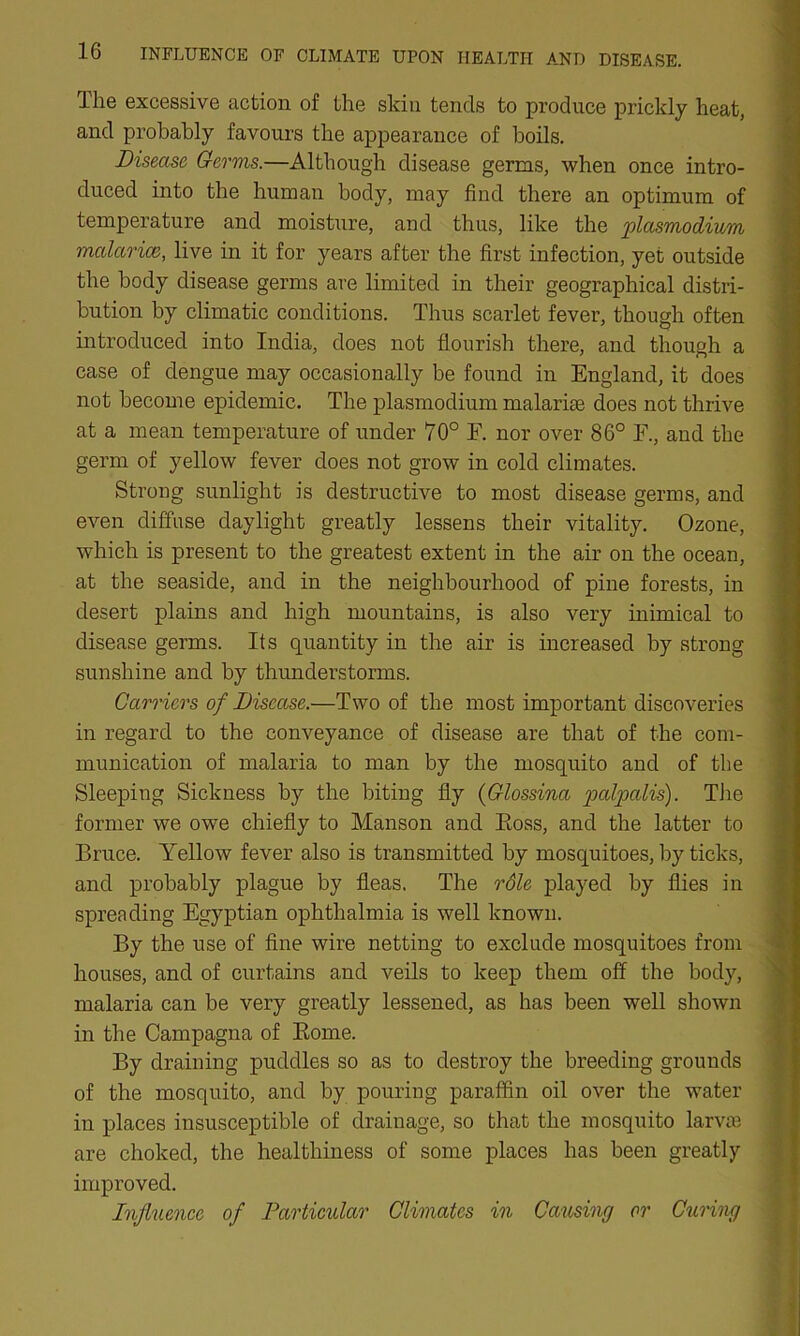 The excessive action of the skin tends to produce prickly heat, and probably favours the appearance of boils. Disease Germs.—Although disease germs, when once intro- duced into the human body, may find there an optimum of temperature and moisture, and thus, like the plasmodium malarice, live in it for years after the first infection, yet outside the body disease germs are limited in their geographical distri- bution by climatic conditions. Thus scarlet fever, though often introduced into India, does not flourish there, and though a case of dengue may occasionally be found in England, it does not become epidemic. The plasmodium malarise does not thrive at a mean temperature of under 70° F. nor over 86° F., and the germ of yellow fever does not grow in cold climates. Strong sunlight is destructive to most disease germs, and even diffuse daylight greatly lessens their vitality. Ozone, which is present to the greatest extent in the air on the ocean, at the seaside, and in the neighbourhood of pine forests, in desert plains and high mountains, is also very inimical to disease germs. Its quantity in the air is increased by strong sunshine and by thunderstorms. Carriers of Disease.—Two of the most important discoveries in regard to the conveyance of disease are that of the com- munication of malaria to man by the mosquito and of the Sleeping Sickness by the biting fly (Glossina palpalis). The former we owe chiefly to Manson and Eoss, and the latter to Bruce. Yellow fever also is transmitted by mosquitoes, by ticks, and probably plague by fleas. The role played by flies in spreading Egyptian ophthalmia is well known. By the use of fine wire netting to exclude mosquitoes from houses, and of curtains and veils to keep them off the body, malaria can be very greatly lessened, as has been well shown in the Campagna of Rome. By draining puddles so as to destroy the breeding grounds of the mosquito, and by pouring paraffin oil over the water in places insusceptible of drainage, so that the mosquito larvas are choked, the healthiness of some places has been greatly improved. Influence of Particular Climates in Causing or Curing