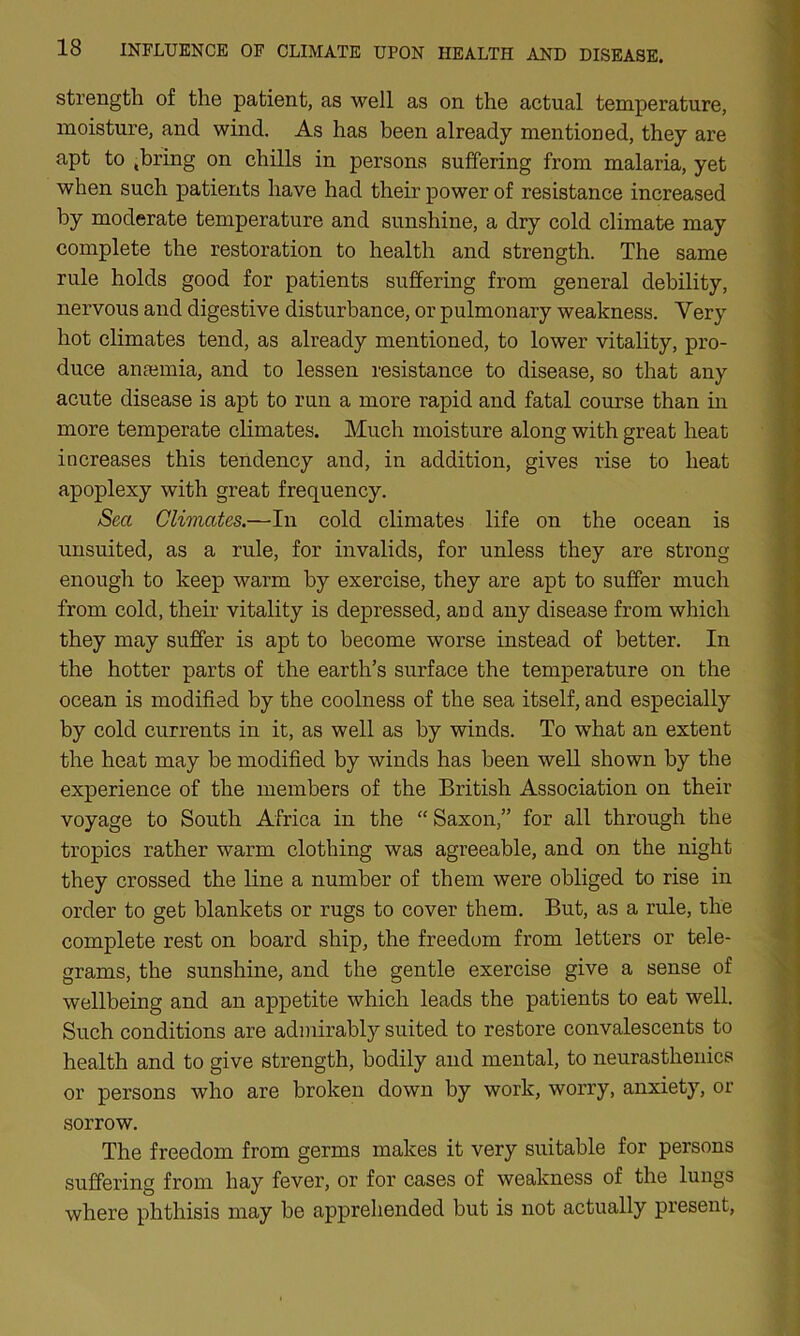 strength of the patient, as well as on the actual temperature, moisture, and wind. As has been already mentioned, they are apt to .bring on chills in persons suffering from malaria, yet when such patients have had their power of resistance increased by moderate temperature and sunshine, a dry cold climate may complete the restoration to health and strength. The same rule holds good for patients suffering from general debility, nervous and digestive disturbance, or pulmonary weakness. Very hot climates tend, as already mentioned, to lower vitality, pro- duce anaemia, and to lessen resistance to disease, so that any acute disease is apt to run a more rapid and fatal course than in more temperate climates. Much moisture along with great heat increases this tendency and, in addition, gives rise to heat apoplexy with great frequency. Sea Climates.—In cold climates life on the ocean is unsuited, as a rule, for invalids, for unless they are strong enough to keep warm by exercise, they are apt to suffer much from cold, their vitality is depressed, and any disease from which they may suffer is apt to become worse instead of better. In the hotter parts of the earth’s surface the temperature on the ocean is modified by the coolness of the sea itself, and especially by cold currents in it, as well as by winds. To what an extent the heat may be modified by winds has been well shown by the experience of the members of the British Association on their voyage to South Africa in the “ Saxon,” for all through the tropics rather warm clothing was agreeable, and on the night they crossed the line a number of them were obliged to rise in order to get blankets or rugs to cover them. But, as a rule, the complete rest on board ship, the freedom from letters or tele- grams, the sunshine, and the gentle exercise give a sense of wellbeing and an appetite which leads the patients to eat well. Such conditions are admirably suited to restore convalescents to health and to give strength, bodily and mental, to neurasthenics or persons who are broken down by work, worry, anxiety, or sorrow. The freedom from germs makes it very suitable for persons suffering from hay fever, or for cases of weakness of the lungs where phthisis may be apprehended but is not actually present,