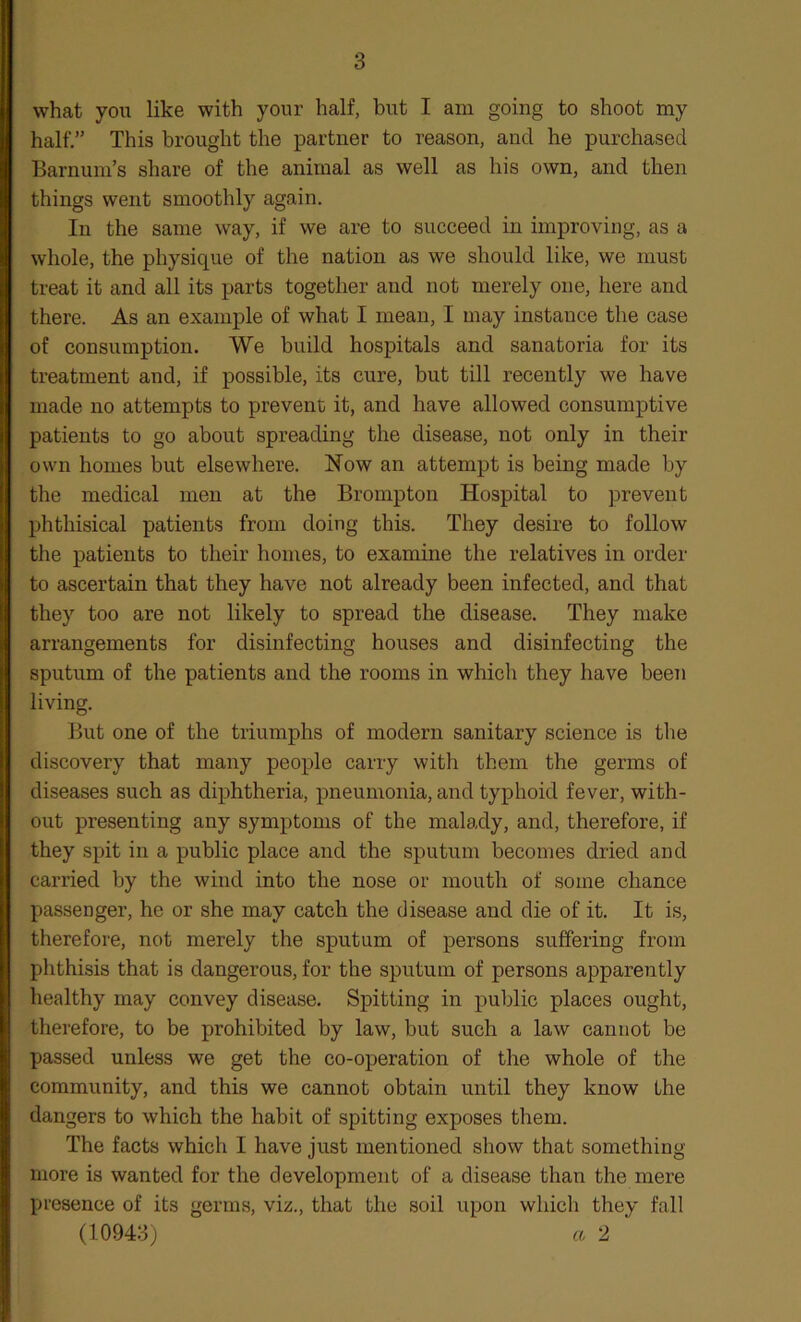 what you like with your half, but I am going to shoot my half.” This brought the partner to reason, and he purchased Barnum’s share of the animal as well as his own, and then things went smoothly again. In the same way, if we are to succeed in improving, as a whole, the physique of the nation as we should like, we must treat it and all its parts together and not merely one, here and there. As an example of what I mean, I may instance the case of consumption. We build hospitals and sanatoria for its treatment and, if possible, its cure, but till recently we have made no attempts to prevent it, and have allowed consumptive patients to go about spreading the disease, not only in their own homes but elsewhere. N^ow an attempt is being made by the medical men at the Brompton Hospital to prevent phthisical patients from doing this. They desire to follow the patients to their homes, to examine the relatives in order to ascertain that they have not already been infected, and that they too are not likely to spread the disease. They make arrangements for disinfecting houses and disinfecting the sputum of the patients and the rooms in which they have been living. But one of the triumphs of modern sanitary science is the discovery that many people carry with them the germs of diseases such as diphtheria, pneumonia, and typhoid fever, with- out presenting any symptoms of the malady, and, therefore, if they spit in a public place and the sputum becomes dried and carried by the wind into the nose or mouth of some chance passenger, he or she may catch the disease and die of it. It is, therefore, not merely the sputum of persons suffering from phthisis that is dangerous, for the sputum of persons apparently healthy may convey disease. Spitting in public places ought, therefore, to be prohibited by law, but such a law cannot be passed unless we get the co-operation of the whole of the community, and this we cannot obtain until they know the dangers to which the habit of spitting exposes them. The facts which I have just mentioned show that something- more is wanted for the development of a disease than the mere presence of its germs, viz., that the soil upon which they fall (10943) « 2