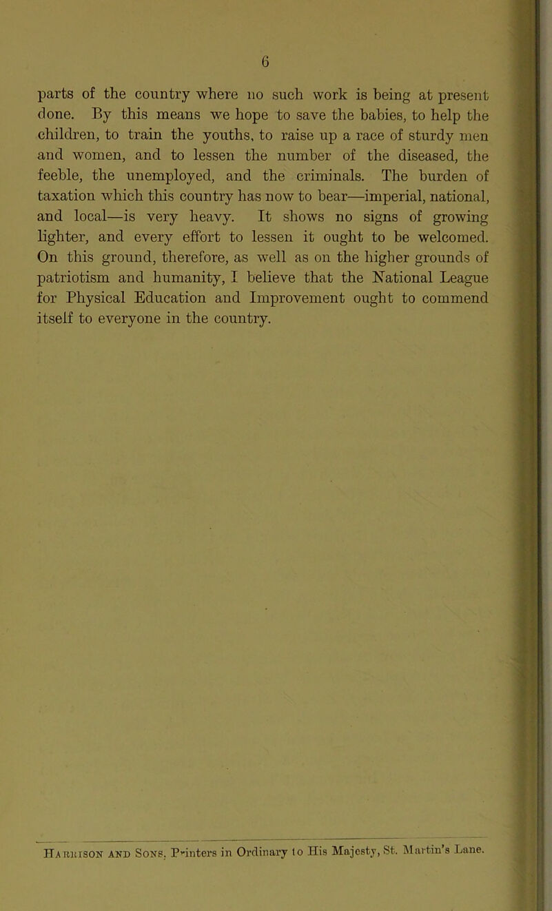 parts of the country where no such work is being at present done. By this means we hope to save the babies, to help the children, to train the youths, to raise up a race of sturdy men and women, and to lessen the number of the diseased, the feeble, the unemployed, and the criminals. The burden of taxation which tins country has now to bear—imperial, national, and local—is very heavy. It shows no signs of growing lighter, and every effort to lessen it ought to he welcomed. On this ground, therefore, as well as on the higher grounds of patriotism and humanity, I believe that the National League for Physical Education and Improvement ought to commend itself to everyone in the country. Ha RJtrsON and Sons, Pniitei’s in Ordinary to His Majesty, St. Martin’s Lane.