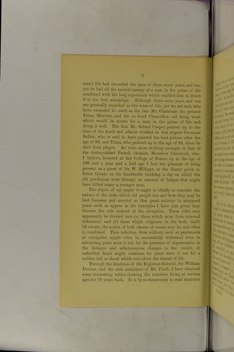 man s life had exceeded the span of three score years and ten, yet he had all the mental energy of a man in the prime of life combined with the long experience which enabled him to direct it to the best advantage. Although three score years and ten are generally regarded as the term of life, yet we see men who have exceeded it—such as the late Mr. Gladstone, the present Prime Minister, and the ex-Lord Chancellor—all doing work wliich would he severe for a man in the prime of lile, and doing it well. The late Mr. Sidney Cooper painted up to the time of his death and almost rivalled in this respect Giovanni Bellini, who is said to have painted his best picture after the age of 90, and Titian, who painted up to the age of 99, when he died from plague. An even more striking example is that of the distinguished French chemist, Monsieur Chevreuil, who, I believe, lectured at the College of France up to the age of 100, and a year and a half ago I had the pleasure of being present as a guest of Dr. W. Milligan at the dinner given to Senor Garcia on his hundredth birthday, a day on which the old gentleman went through an amount of fatigue that might have killed many a younger man. The object of my paper to-night is chiefly to consider the nature of the risks which old people run and how they may he best foreseen and averted so that great activity in advanced years such as appear in the examples I have just given may become the rule instead of the exception. These risks may apparently be divided into (a) those which arise from external influences; and (&) those which originate in the body itself. Of course, the action of both classes of causes may he, and often is, combined. Thus infection from without, such as pneumonia or erysipelas, might often be successfully withstood even in advancing years were it not for the presence of degeneration in the kidneys and atheromatous changes in the vessels, or enfeebled heart might continue for years were it not lor a sudden fall or shock which cuts short the thread of life. Through the kindness of the Eegistrar-General, Sir William Dunbar, and the able assistance of Mr. Finch, I have obtained some interesting tables sliowing the numbers living at various ages for 70 years back. It is by no means easy to read statistics
