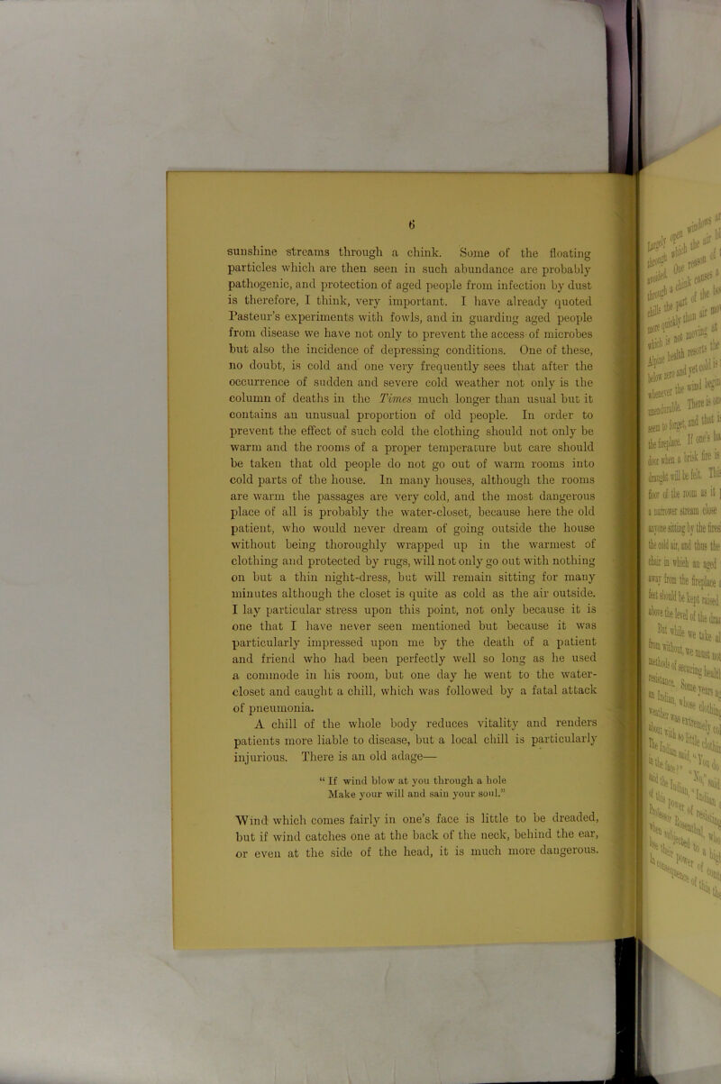 sunshine streams through a chink. Some of the floating particles which are then seen in such abundance are probably M pathogenic, and protection of aged people from infection by dust is therefore, I think, very important. I have already quoted Pasteur’s experiments with fowls, and in guarding aged people n from disease we have not only to prevent the access of microbes but also the incidence of depressing conditions. One of these, ■ 1 no doubt, is cold and one very frequently sees that after the ■ occurrence of sudden and severe cold weather not only is the f ■ column of deaths in the Times much longer than usual but it » contains an unusual proportion of old people. In order to H prevent the effect of such cold the clothing should not only be 9 warm and the rooms of a proper temperature but care should 9 be taken that old people do not go out of warm rooms into 9 cold parts of the house. In many houses, although the rooms 3 are warm the passages are very cold, and the most dangerous fl place of all is probably the water-closet, because here the old I patient, who would never dream of going outside the house I without being thoroughly wrapped up in the warmest of ! ■ clothing and protected by rugs, will not only go out with nothing 9 on but a thin night-dress, but will remain sitting for many O minutes although the closet is quite as cold as the air outside. I lay particular stress upon this point, not only because it is 9 one that I have never seen mentioned but because it was ra particularly impressed upon me by the death of a patient fa and friend who had been perfectly well so long as he used a commode in his room, but one day he went to the water- closet and caught a chill, which was followed by a fatal attack .^1 of pneumonia. ^ A chill of the whole body reduces vitality and renders \ patients more liable to disease, but a local chill is particularly injurious. There is an old adage— 'Wind which comes fairly in one’s face is little to be dreaded, but if wind catches one at the back of the neck, behind the ear, or even at the side of the head, it is much more dangerous. “ If wind blow at you through a hole Make your will and sain your soul.”