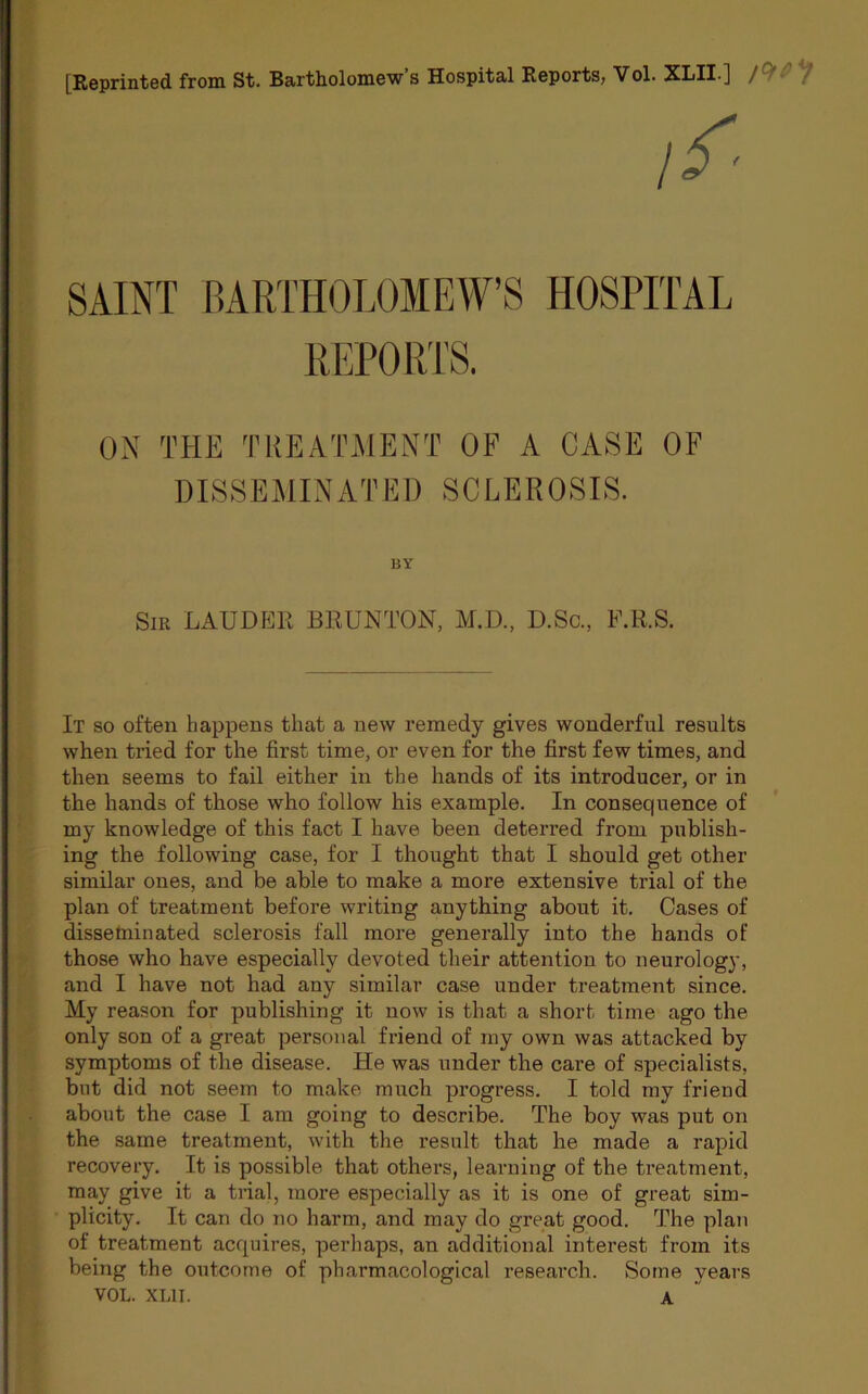 [Reprinted from St. Bartholomew s Hospital Reports, Vol. XLII J / //■ SAINT BARTHOLOMEW’S HOSPITAL REPORTS. ON THE TREATMENT OF A CASE OF DISSEMINATED SCLEROSIS. BY Sir LAUDER BRUNTON, M.D., D.Sc., F.R.S. It so often happens that a new remedy gives wonderful results when tried for the first time, or even for the first few times, and then seems to fail either in the hands of its introducer, or in the hands of those who follow his example. In consequence of my knowledge of this fact I have been deterred from publish- ing the following case, for I thought that I should get other similar ones, and be able to make a more extensive trial of the plan of treatment before writing anything about it. Cases of disseminated sclerosis fall more generally into the hands of those who have especially devoted their attention to neurology, and I have not had any similar case under treatment since. My reason for publishing it now is that a short time ago the only son of a great personal friend of my own was attacked by symptoms of the disease. He was under the care of specialists, but did not seem to make much progress. I told my friend about the case I am going to describe. The boy was put on the same treatment, with the result that he made a rapid recovery. It is possible that others, learning of the treatment, may give it a trial, more especially as it is one of great sim- plicity. It can do no harm, and may do great good. The plan of treatment acquires, perhaps, an additional interest from its being the outcome of pharmacological research. Some years VOL. XL1I. A