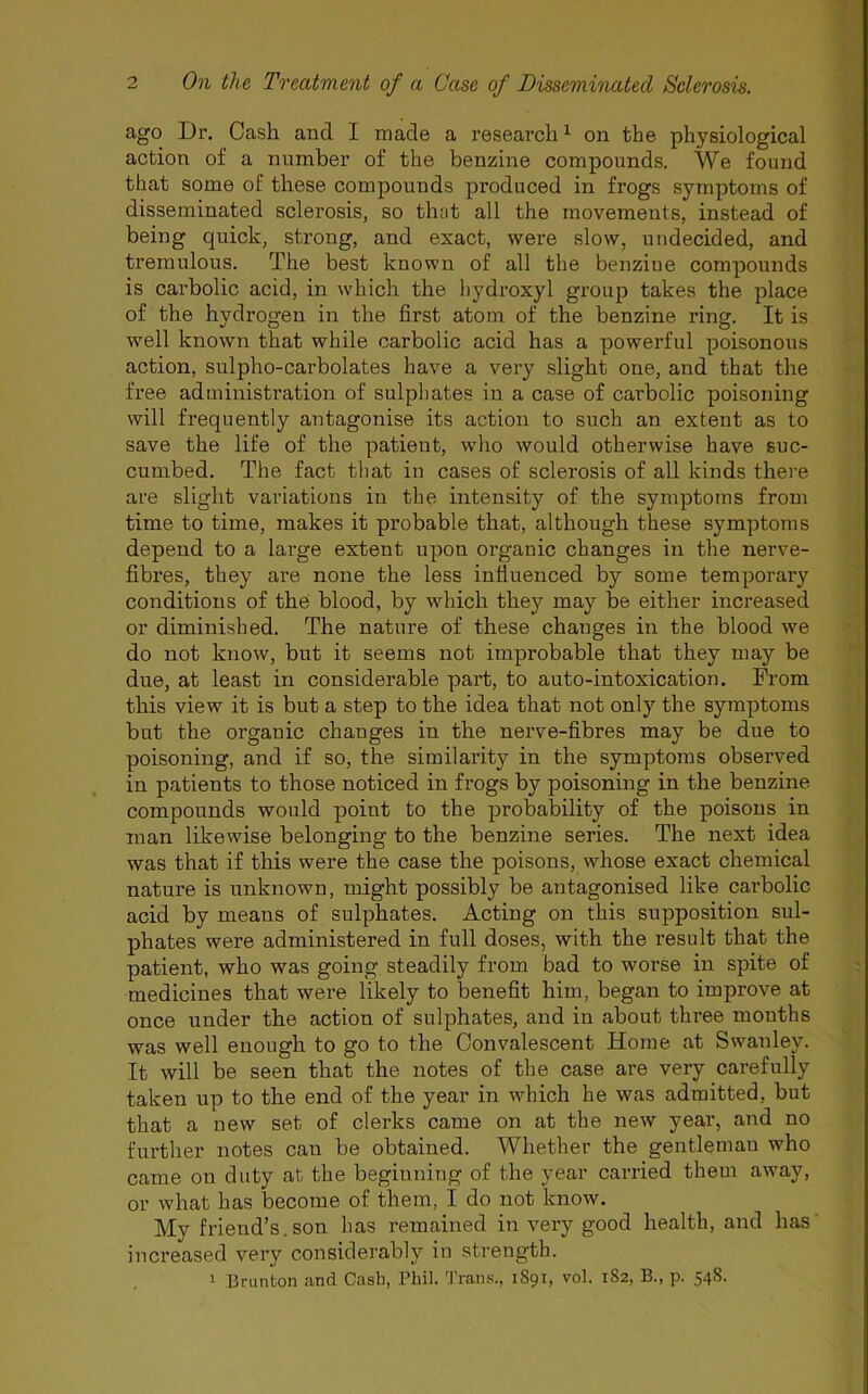 ago Ur. Cash and I made a research1 on the physiological action of a number of the benzine compounds. We found that some of these compounds produced in frogs symptoms of disseminated sclerosis, so that all the movements, instead of being quick, strong, and exact, were slow, undecided, and tremulous. The best known of all the benziue compounds is carbolic acid, in which the hydroxyl group takes the place of the hydrogen in the first atom of the benzine ring. It is well known that while carbolic acid has a powerful poisonous action, sulpho-carbolates have a very slight one, and that the free administration of sulphates in a case of carbolic poisoning will frequently antagonise its action to such an extent as to save the life of the patient, who would otherwise have suc- cumbed. The fact that in cases of sclerosis of all kinds there are slight variations in the intensity of the symptoms from time to time, makes it probable that, although these symptoms depend to a large extent upon organic changes in the nerve- fibres, they are none the less influenced by some temporary conditions of the blood, by which they may be either increased or diminished. The nature of these changes in the blood we do not know, but it seems not improbable that they may be due, at least in considerable part, to auto-intoxication. From this view it is but a step to the idea that not only the symptoms but the organic changes in the nerve-fibres may be due to poisoning, and if so, the similarity in the symptoms observed in patients to those noticed in frogs by poisoning in the benzine compounds would point to the probability of the poisons in man likewise belonging to the benzine series. The next idea was that if this were the case the poisons, whose exact chemical nature is unknown, might possibly be antagonised like carbolic acid by means of sulphates. Acting on this supposition sul- phates were administered in full doses, with the result that the patient, who was going steadily from bad to worse in spite of medicines that were likely to benefit him, began to improve at once under the action of sulphates, and in about three months was well enough to go to the Convalescent Home at Swanley. It will be seen that the notes of the case are very carefully taken up to the end of the year in which he was admitted, but that a new set of clerks came on at the new year, and no further notes can be obtained. Whether the gentleman who came on duty at the beginning of the year carried them away, or what has become of them, I do not know. My friend’s, son has remained in very good health, and has increased very considerably in strength. 1 Brunton and Cash, Phil. Trans., 1891, vol. 182, B., p. 548.