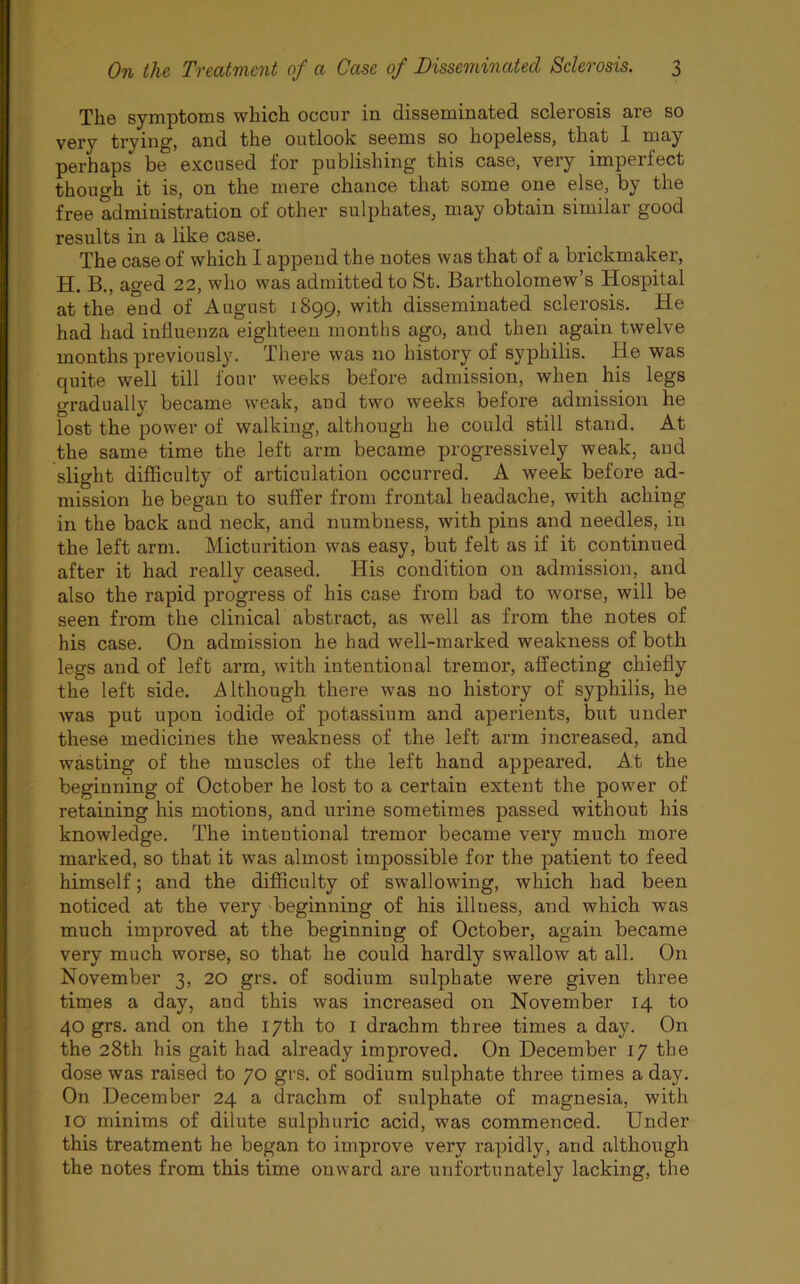 The symptoms which occur in disseminated sclerosis are so very trying, and the outlook seems so hopeless, that I may perhaps be excused for publishing this case, very imperfect though it is, on the mere chance that some one else, by the free administration of other sulphates, may obtain similar good results in a like case. The case of which I append the notes was that of a brickmaker, H. B., aged 22, who was admitted to St. Bartholomew’s Hospital at the end of August 1899, with disseminated sclerosis. He had had influenza eighteen months ago, and then again twelve months previously. There was no history of syphilis. He was quite well till four weeks before admission, when his legs gradually became weak, and two weeks before admission he lost the power of walking, although he could still stand. At the same time the left arm became progressively weak, and slight difficulty of articulation occurred. A week before ad- mission he began to suffer from frontal headache, with aching in the back and neck, and numbness, with pins and needles, in the left arm. Micturition was easy, but felt as if it continued after it had really ceased. His condition on admission, and also the rapid progress of his case from bad to worse, will be seen from the clinical abstract, as well as from the notes of his case. On admission he had well-marked weakness of both legs and of left arm, with intentional tremor, affecting chiefly the left side. Although there was no history of syphilis, he was put upon iodide of potassium and aperients, but under these medicines the weakness of the left arm increased, and wasting of the muscles of the left hand appeared. At the beginning of October he lost to a certain extent the power of retaining his motions, and urine sometimes passed without his knowledge. The intentional tremor became very much more marked, so that it was almost impossible for the patient to feed himself; and the difficulty of swallowing, which had been noticed at the very beginning of his illuess, and which was much improved at the beginning of October, again became very much worse, so that he could hardly swallow at all. On November 3, 20 grs. of sodium sulphate were given three times a day, and this was increased on November 14 to 40 grs. and on the 17th to I drachm three times a day. On the 28th his gait had already improved. On December 17 the dose was raised to 70 grs. of sodium sulphate three times a day. On December 24 a drachm of sulphate of magnesia, with 10 minims of dilute sulphuric acid, was commenced. Under this treatment he began to improve vei’y rapidly, and although the notes from this time onward are unfortunately lacking, the