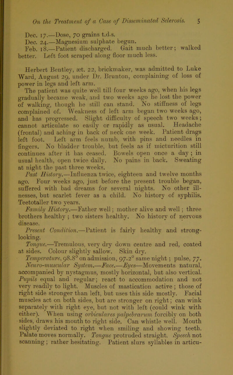 Dec. 17.—Dose, 70 grains t.cl.s. Dec. 24.—Magnesium sulphate begun. Feb. j8.—Patient discharged. Gait much better; walked better. Left foot scraped along floor much less. Herbert Bentley, set. 22, brickmaker, was admitted to Luke Ward, August 29, under Dr. Brunton, complaining of loss of power in legs and left arm. The patient was cpiite well till four weeks ago, when his legs gradually became weak, and two weeks ago he lost the power of walking, though he still can stand. No stiffness of legs complained of. Weakness of left arm began two weeks ago, and has progressed. Slight difficulty of speech two weeks ; cannot articulate so easily or rapidly as usual. Headache (frontal) and aching in back of neck one week. Patient drags left foot. Left arm feels numb, with pins and needles in fingers. No bladder trouble, but feels as if micturition still continues after it has ceased. Bowels open once a day ; in usual health, open twice daily. No pains in back. Sweating at night the past three weeks. Fast History.—Influenza twice, eighteen and twelve months ago. Four weeks ago, just before the present trouble began, suffered with bad dreams for several nights. No other ill- nesses, but scarlet fever as a child. No history of syphilis. Teetotaller two years. Family History.—Father well; mother alive and well; three brothers healthy ; two sisters healthy. No history of nervous disease. Present Condition.—Patient is fairly healthy and strong- looking. Tongue.—Tremulous, very dry down centre and red, coated at sides. Colour slightly sallow. Skin dry. Temperature, 98.8° on admission, 97.20 same night; pulse, 77. Neuro-muscular System.—Face.—Eyes—Movements natural, accompanied by nystagmus, mostly hoi’izontal, but also vertical. Pupils equal and regular; react to accommodation and not very readily to light. Muscles of mastication active ; those of right side stronger than left, but uses this side mostly. Facial muscles act on both sides, but are stronger on right; can wink separately with right eye, but not with left (could wink with either). When using orbiculares palpebrarum forcibly on both sides, draws his mouth to right side. Can whistle well. Mouth slightly deviated to right when smiling and showing teeth. Palate moves normally. Tongue protruded straight. Speech not scanning ; rather hesitating. Patient slurs syllables in articu-
