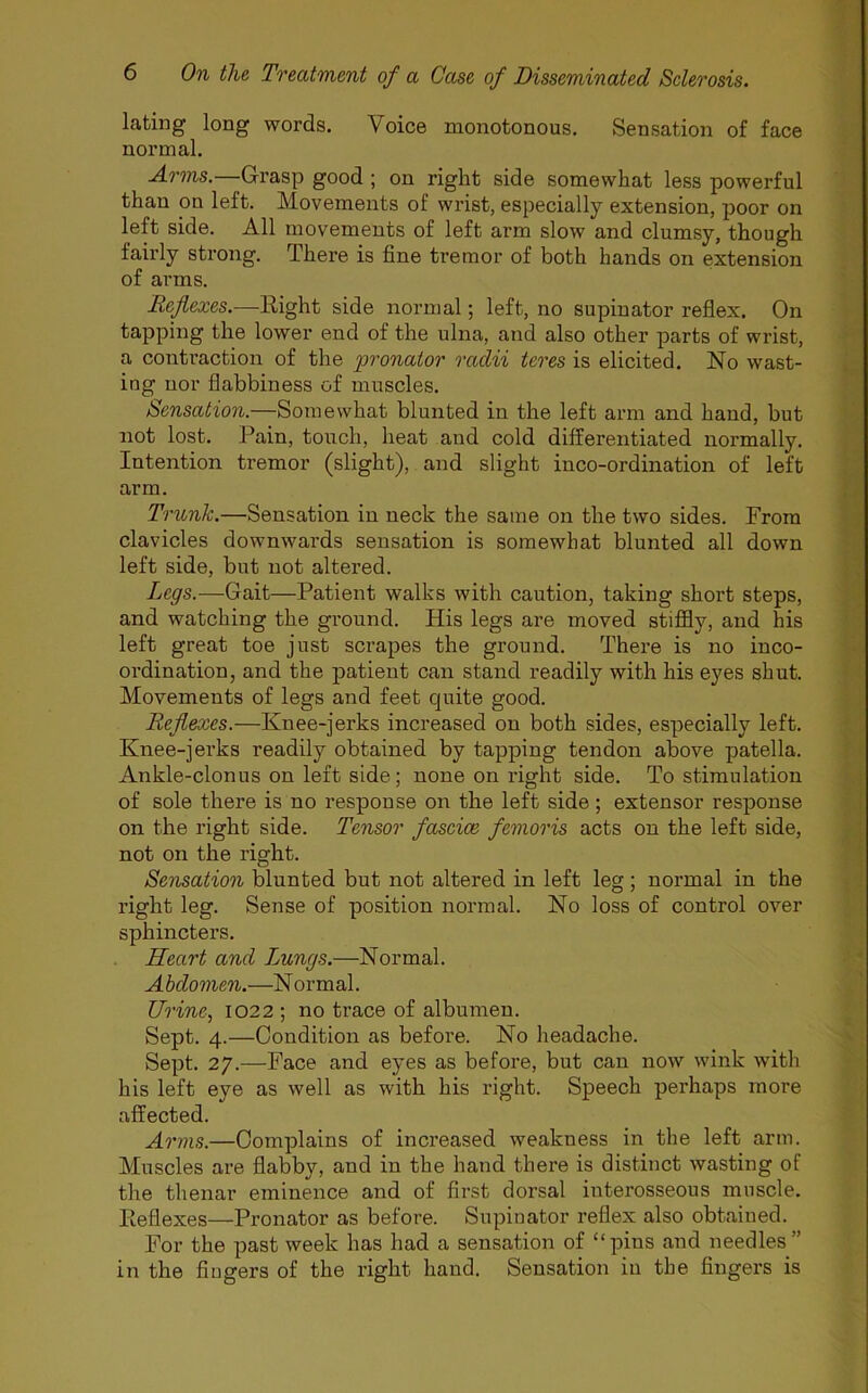 lating long words. Voice monotonous. Sensation of face normal. Arms.—-Grasp good ; on right side somewhat less powerful than on left. Movements of wrist, especially extension, poor on left side. All movements of left arm slow and clumsy, though fairly strong. There is fine tremor of both hands on extension of arms. Reflexes.—Right side normal; left, no supinator reflex. On tapping the lower end of the ulna, and also other parts of wrist, a contraction of the pronator radii teres is elicited. No wast- ing nor flabbiness of muscles. Sensation.—Somewhat blunted in the left arm and hand, but not lost. Rain, touch, heat and cold differentiated normally. Intention tremor (slight), and slight inco-ordination of left arm. Trunk.—Sensation in neck the same on the two sides. From clavicles downwards sensation is somewhat blunted all down left side, but not altered. Legs.—Gait—Patient walks with caution, taking short steps, and watching the ground. His legs are moved stiffly, and his left great toe just scrapes the ground. There is no inco- ordination, and the patient can stand readily with his eyes shut. Movements of legs and feet cjuite good. Reflexes.—Knee-jerks increased on both sides, especially left. Knee-jerks readily obtained by tapping tendon above patella. Ankle-clonus on left side; none on right side. To stimulation of sole there is no response on the left side; extensor response on the right side. Tensor fasciae femoris acts on the left side, not on the right. Sensation blunted but not altered in left leg; normal in the right leg. Sense of position normal. No loss of control over sphincters. Heart and Lungs.—Normal. Abdomen.—Normal. Urine, 1022 ; no trace of albumen. Sept. 4.—Condition as before. No headache. Sept. 27.—Face and eyes as before, but can now wink with his left eye as well as with his right. Speech perhaps more affected. Arms.—Complains of increased weakness in the left arm. Muscles are flabby, and in the hand there is distinct wasting of the thenar eminence and of first dorsal interosseous muscle. Reflexes—Pronator as before. Supinator reflex also obtained. For the past week has had a sensation of “pins and needles” in the fingers of the right hand. Sensation in the fingers is