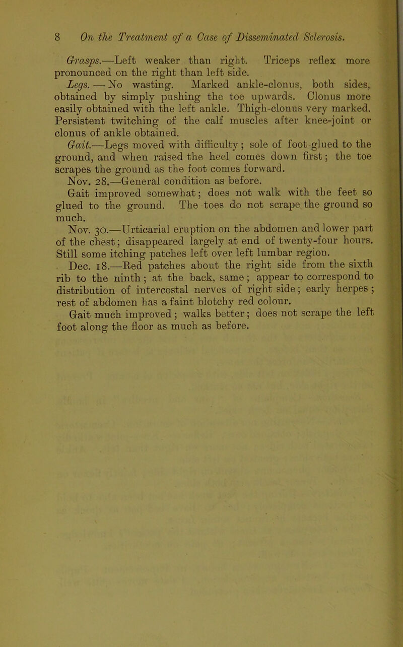Grasps.—Left weaker than right. Triceps reflex more pronounced on the right than left side. Legs. — No wasting. Marked ankle-clonus, both sides, obtained by simply pushing the toe upwards. Clonus more easily obtained with the left ankle. Thigh-clonus very marked. Persistent twitching of the calf muscles after knee-joint or clonus of ankle obtained. Gait.—Legs moved with difficulty; sole of foot glued to the ground, and when raised the heel comes down first; the toe scrapes the ground as the foot comes forward. Nov. 28.—General condition as before. Gait improved somewhat; does not walk with the feet so glued to the ground. The toes do not scrape the ground so much. Nov. 30.—Urticarial eruption on the abdomen and lower part of the chest; disappeared largely at end of twenty-four hours. Still some itching patches left over left lumbar region. Dec. 18.—Red patches about the right side from the sixth rib to the ninth; at the back, same; appear to correspond to distribution of intercostal nerves of right side; early herpes ; rest of abdomen has a faint blotchy red colour. Gait much improved; walks better; does not scrape the left foot along the floor as much as before.