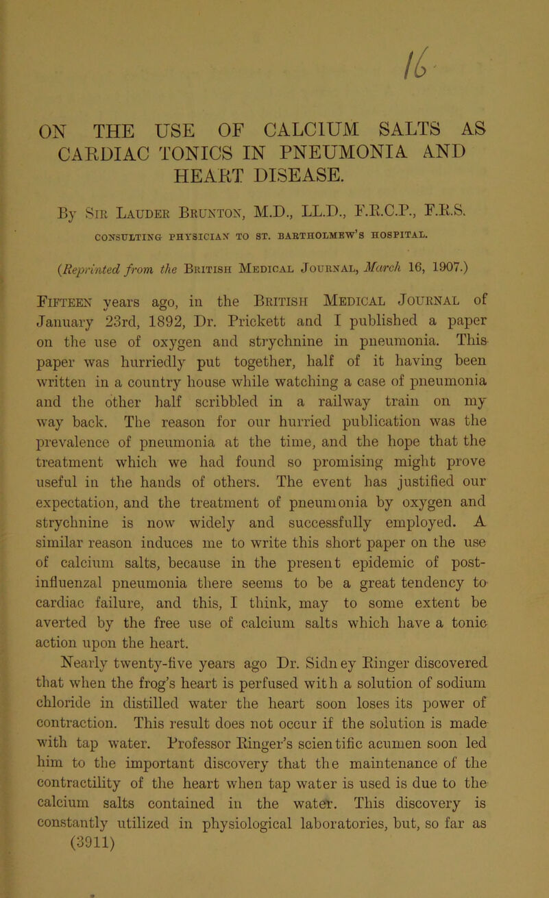 ON THE USE OF CALCIUM SALTS AS CARDIAC TONICS IN PNEUMONIA AND HEART DISEASE. By 8m Lauder Bruntok, M.D., LL.D., F.E.C.P., F.E.S. COirSULTING PHYSICIAX TO ST. BAETHOLMEW’S HOSPITAI/. {Reprinted from the British Medical Journal, March 16, 1907.) Fifteen vears ago, in the British Medical Journal of January 23rd, 1892, Dr. Prickett and I published a paper on the use of oxygen and strychnine in pneumonia. This paper was hurriedly put together, half of it having been written in a country house while watching a case of pneumonia and the other half scribbled in a railway train on my way back. The reason for our hurried publication was the prevalence of pneumonia at the time, and the hope that the treatment which we had found so promising might prove useful in the hands of others. The event has justified our expectation, and the treatment of pneumonia by oxygen and strychnine is now widely and successfully employed. A similar reason induces me to write this short paper on the use of calcium salts, because in the present epidemic of post- influenzal pneumonia there seems to be a great tendency to cardiac failure, and this, I think, may to some extent be averted by the free use of calcium salts which have a tonic action upon the heart. Nearly twenty-five years ago Dr. Sidney Einger discovered that when the frog’s heart is perfused with a solution of sodium chloride in distilled water the heart soon loses its power of contraction. This result does not occur if the solution is made with tap water. Professor Einger’s scientific acumen soon led him to the important discovery that the maintenance of the contractility of the heart when tap water is used is due to the calcium salts contained in the water. This discovery is constantly utilized in physiological laboratories, but, so far as (3911)