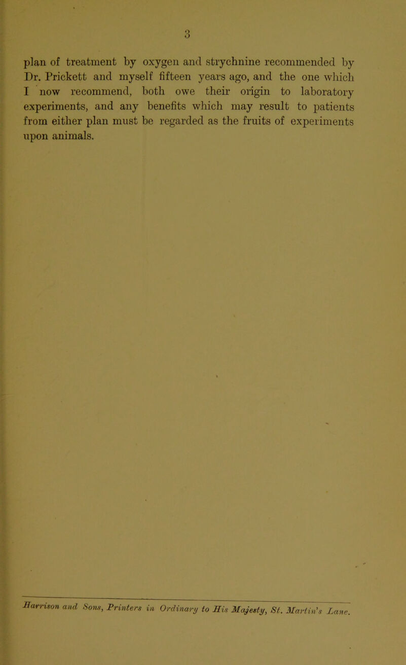plan of treatment by oxygen and strychnine recommended by Dr. Prickett and myself fifteen years ago, and the one which I now recommend, both owe their origin to laboratory experiments, and any benefits which may result to patients from either plan must be regarded as the fruits of experiments upon animals. Harrison and Sons, Printers in Ordinary to His Majesty, St. 3Iariin's Lane.