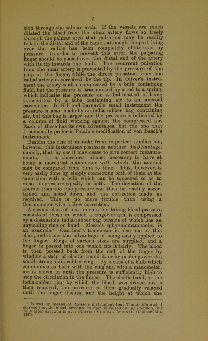 tion through the palmar arch. If the vessels are much dilated the blood from the ulnar artery Hows so freely through the palmar arch that pulsation may be readily felt in the distal end of the radial, although the part lying over the radius has been completely obliterated by pressure. In order to prevent this error, the palpating finger should be placed over the distal end of the artery with its tip towards the bulb. The recurrent pulsation from the ulnar artery is prevented by the pressure of the pulp of the finger, while the direct pulsation from the radial artery is perceived by the tip. In Oliver’s instru- ment the artery is also compressed by a bulb containing fluid, but the pressure is transmitted by a rod to a spring, which indicates the pressure on a dial instead of being transmitted by a tube containing air to an aneroid barometer. In Hill and Barnard’s small instrument the pressure is also made by an india-rubber bag containing air, but this bag is larger, and the pressure is indicated by a column of fluid working against the compressed air. Bach of these has its own advantages, but the one that I personally prefer is Potain’s modification of von Basch’s instrument. Besides the risk of mistake from imperfect application, however, this instrument possesses another disadvantage, namely, that by use it may cease to give correct measure- ments. It is, therefore, almost necessary to have at home a mercurial manometer with which the aneroid may be compared from time to time. This, however, is very easily done by simply connecting both of them at the same time with a bulb which can be squeezed so as to raise the pressure equally in both. The deviation of the aneroid from the true pressure can thus be readily ascer- tained and noted down, and the correction made as required. This is no more trouble than using a thermometer with a Kew correction. A second class of instruments for taking blood pressure consists of those in which a finger or arm is compressed by a distensible india-rubber bag outside of which lies an unyielding ring or band. Mosso’s sphygmomanometer is an example.* Gaertner’s tonometer is also one of this class, and it has the advantage of being easily applied to the finger. Bings of various sizes are supplied, and a finger is passed into one which fits it fairly. The blood is then pressed back from the end of the finger by winding a strip of elastic round it, or by pushing over it a small, strong india-rubber ring. By means of a bulb which communicates both with the ring and with a manometer, air is blown in until the pressure is sufficiently high to stop the circulation in the finger. The elastic band, or the india-rubber ring by which the blood was driven out, is then removed, the pressure is then gradually relaxed until the finger flushes, and the height at which the * It was by means of Mosso’s instrument that Tunnicliffe and I showed that the blood pressure in man is raised during exertion, but falls after exertion is over (Bhitish Medical, Jouhnal, October 16th, 1897).