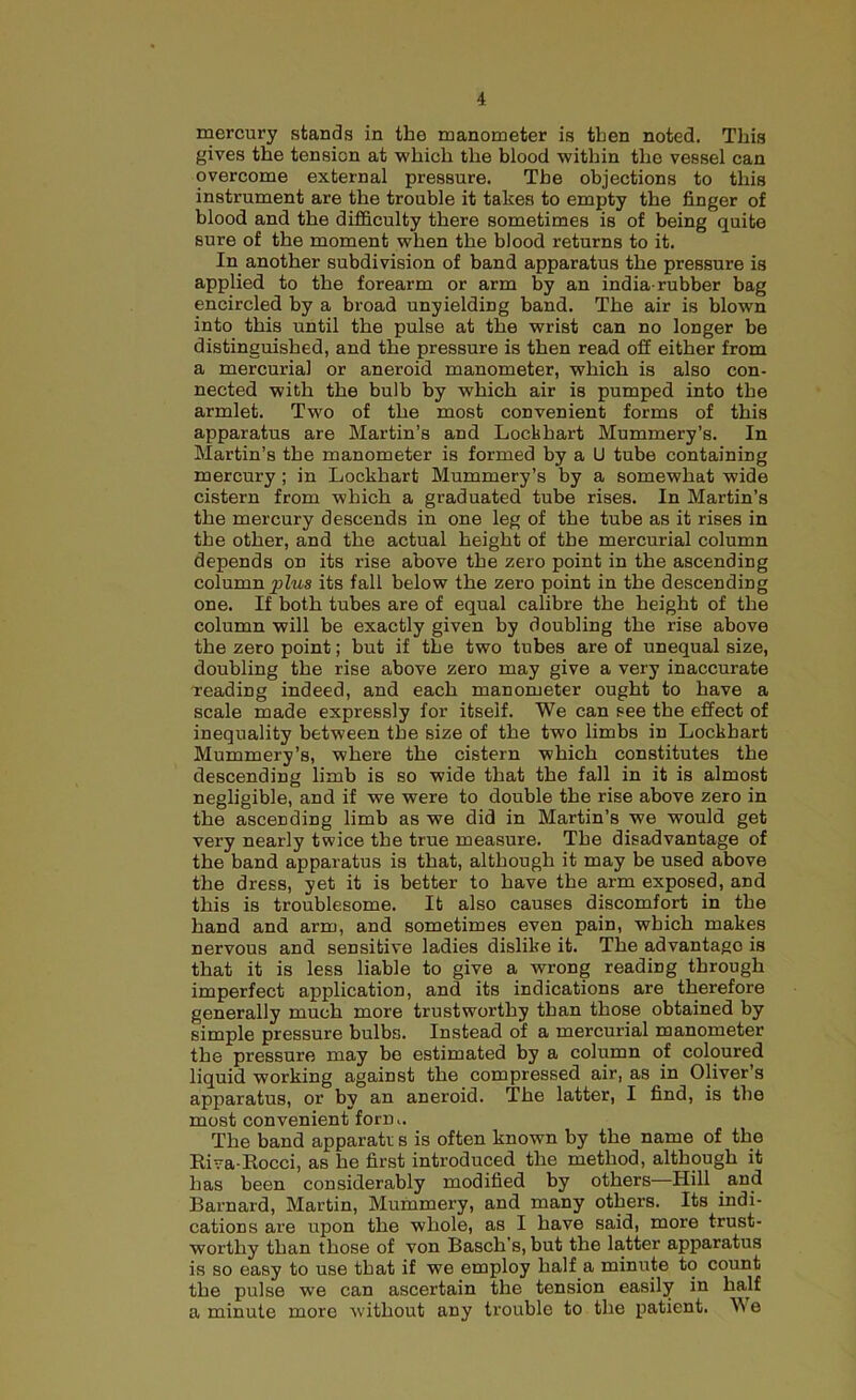 mercury stands in the manometer is then noted. This gives the tension at which the blood within the vessel can overcome external pressure. The objections to this instrument are the trouble it takes to empty the finger of blood and the difficulty there sometimes is of being quite sure of the moment when the blood returns to it. In another subdivision of band apparatus the pressure is applied to the forearm or arm by an india-rubber bag encircled by a broad unyielding band. The air is blown into this until the pulse at the wrist can no longer be distinguished, and the pressure is then read off either from a mercurial or aneroid manometer, which is also con- nected with the bulb by which air is pumped into the armlet. Two of the most convenient forms of this apparatus are Martin’s and Lockhart Mummery’s. In Martin’s the manometer is formed by a U tube containing mercury ; in Lockhart Mummery’s by a somewhat wide cistern from which a graduated tube rises. In Martin’s the mercury descends in one leg of the tube as it rises in the other, and the actual height of the mercurial column depends on its rise above the zero point in the ascending column plus its fall below the zero point in the descending one. If both tubes are of equal calibre the height of the column will be exactly given by doubling the rise above the zero point; but if the two tubes are of unequal size, doubling the rise above zero may give a very inaccurate reading indeed, and each manometer ought to have a scale made expressly for itself. We can see the effect of inequality between the size of the two limbs in Lockhart Mummery’s, where the cistern which constitutes the descending limb is so wide that the fall in it is almost negligible, and if we were to double the rise above zero in the ascending limb as we did in Martin’s we would get very nearly twice the true measure. The disadvantage of the band apparatus is that, although it may be used above the dress, yet it is better to have the arm exposed, and this is troublesome. It also causes discomfort in the hand and arm, and sometimes even pain, which makes nervous and sensitive ladies dislike it. The advantage is that it is less liable to give a wrong reading through imperfect application, and its indications are therefore generally much more trustworthy than those obtained by simple pressure bulbs. Instead of a mercurial manometer the pressure may be estimated by a column of coloured liquid working against the compressed air, as in Oliver’s apparatus, or by an aneroid. The latter, I find, is the most convenient form. The band apparati s is often known by the name of the Riva-Rocci, as he first introduced the method, although it has been considerably modified by others—Hill arid Barnard, Martin, Mummery, and many others. Its indi- cations are upon the whole, as I have said, more trust- worthy than those of von Basch’s, but the latter apparatus is so easy to use that if we employ half a minute to count the pulse we can ascertain the tension easily in half a minute more without any trouble to the patient. W e