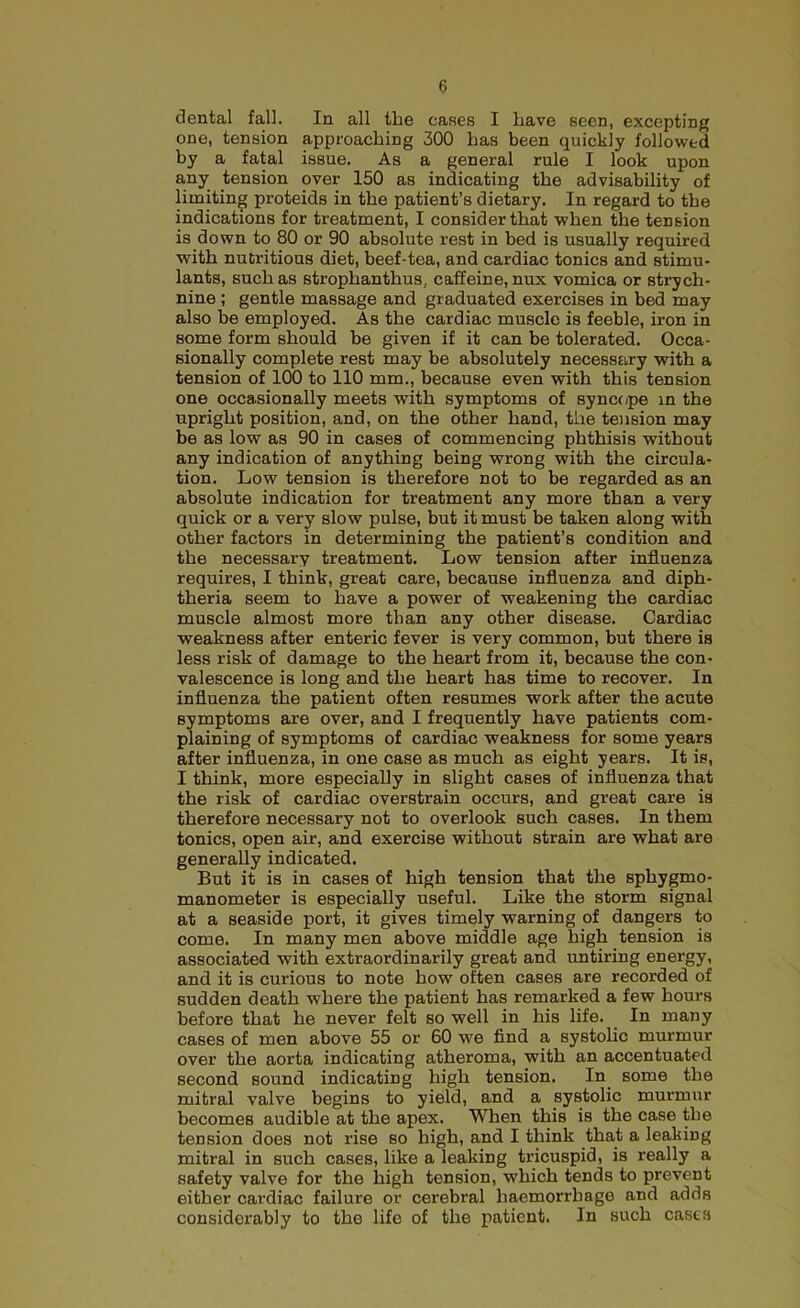 dental fall. In all the cases I have seen, excepting one, tension approaching 300 has been quickly followed by a fatal issue. As a general rule I look upon any tension over 150 as indicating the advisability of limiting proteids in the patient’s dietary. In regard to the indications for treatment, I consider that when the tension is down to 80 or 90 absolute rest in bed is usually required with nutritious diet, beef-tea, and cardiac tonics and stimu- lants, such as strophanthus.. caffeine, nux vomica or strych- nine ; gentle massage and graduated exercises in bed may also be employed. As the cardiac musclo is feeble, iron in some form should be given if it can be tolerated. Occa- sionally complete rest may be absolutely necessary with a tension of 100 to 110 mm., because even with this tension one occasionally meets with symptoms of syncope in the upright position, and, on the other hand, the tension may be as low as 90 in cases of commencing phthisis without any indication of anything being wrong with the circula- tion. Low tension is therefore not to be regarded as an absolute indication for treatment any more than a very quick or a very slow pulse, but it must be taken along with other factors in determining the patient’s condition and the necessary treatment. Low tension after influenza requires, I think, great care, because influenza and diph- theria seem to have a power of weakening the cardiac muscle almost more than any other disease. Cardiac weakness after enteric fever is very common, but there is less risk of damage to the heart from it, because the con- valescence is long and the heart has time to recover. In influenza the patient often resumes work after the acute symptoms are over, and I frequently have patients com- plaining of symptoms of cardiac weakness for some years after influenza, in one case as much as eight years. It is, I think, more especially in slight cases of influenza that the risk of cardiac overstrain occurs, and great care is therefore necessary not to overlook such cases. In them tonics, open air, and exercise without strain are what are generally indicated. But it is in cases of high tension that the sphygmo- manometer is especially useful. Like the storm signal at a seaside port, it gives timely warning of dangers to come. In many men above middle age high tension is associated with extraordinarily great and untiring energy, and it is curious to note how often cases are recorded of sudden death where the patient has remarked a few hours before that he never felt so well in his life. In many cases of men above 55 or 60 we find a systolic murmur over the aorta indicating atheroma, with an accentuated second sound indicating high tension. In some the mitral valve begins to yield, and a systolic murmur becomes audible at the apex. When this is the case the tension does not rise so high, and I think that a leaking mitral in such cases, like a leaking tricuspid, is really a safety valve for the high tension, which tends to prevent either cardiac failure or cerebral haemorrhage and adds considerably to the life of the patient. In such cases