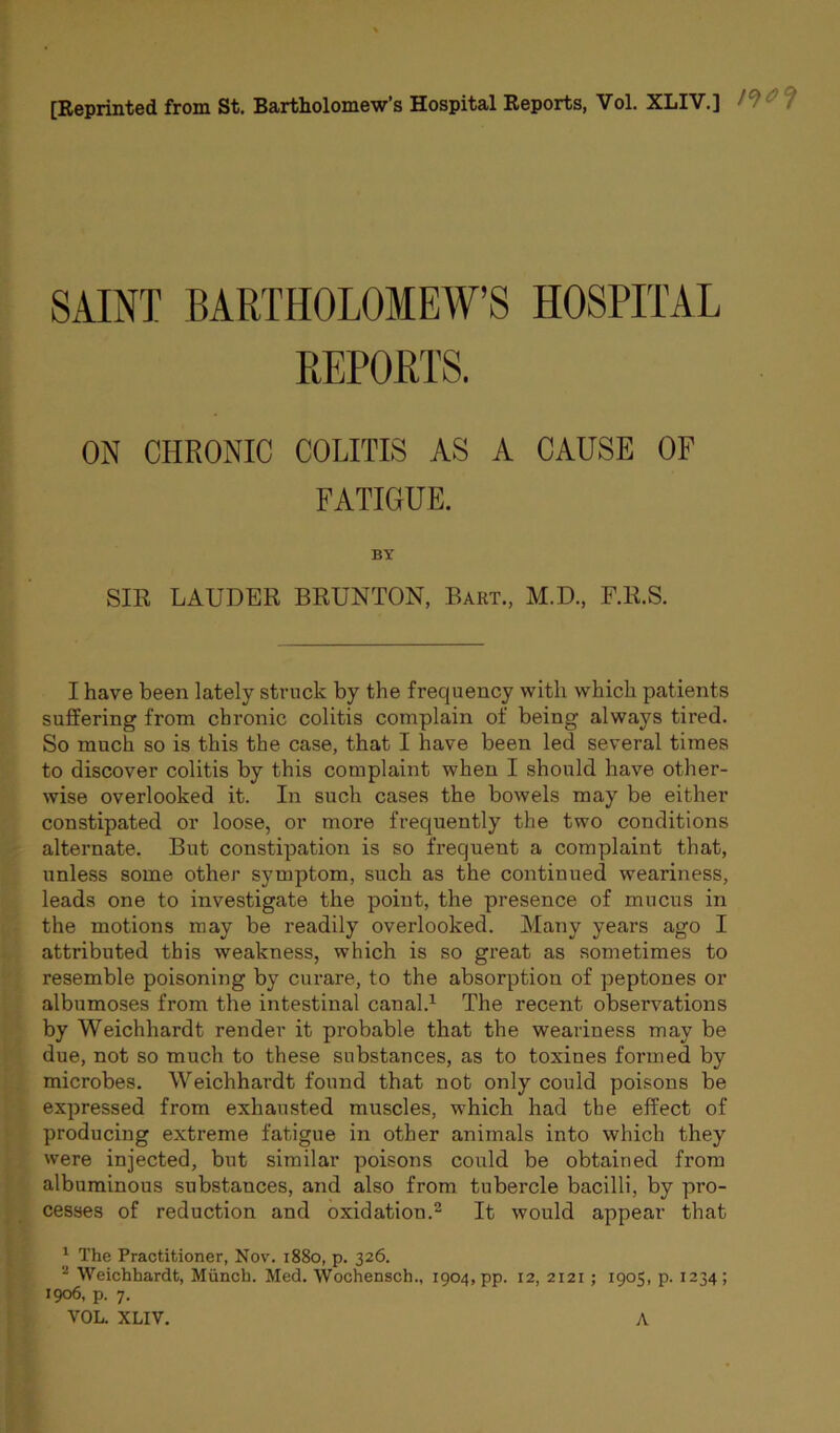 [Reprinted from St. Bartholomew’s Hospital Reports, Vol. XLIV.] SAINT BARTHOLOMEW’S HOSPITAL REPORTS. ON CHRONIC COLITIS AS A CAUSE OF FATIGUE. BY SIR LAUDER BRUNTON, Bart., M.D., F.R.S. I have been lately struck by the frequency with which patients suffering from chronic colitis complain of being always tired. So much so is this the case, that I have been led several times to discover colitis by this complaint when I should have other- wise overlooked it. In such cases the bowels may be either constipated or loose, or more frequently the two conditions alternate. But constipation is so frequent a complaint that, unless some other symptom, such as the continued weariness, leads one to investigate the point, the presence of mucus in the motions may be readily overlooked. Many years ago I attributed this weakness, which is so great as sometimes to resemble poisoning by curare, to the absorption of peptones or albumoses from the intestinal canal.1 The recent observations by Weichhardt render it probable that the weariness may be due, not so much to these substances, as to toxines formed by microbes. Weichhardt found that not only could poisons be expressed from exhausted muscles, which had the effect of producing extreme fatigue in other animals into which they were injected, but similar poisons could be obtained from albuminous substances, and also from tubercle bacilli, by pro- cesses of reduction and oxidation.2 It would appear that 1 The Practitioner, Nov. 1880, p. 326. 2 Weichhardt, Munch. Med. Wochensch., 1904, pp. 12, 2121 ; 1905, p. 1234; 1906, p. 7. VOL. XLIV. A
