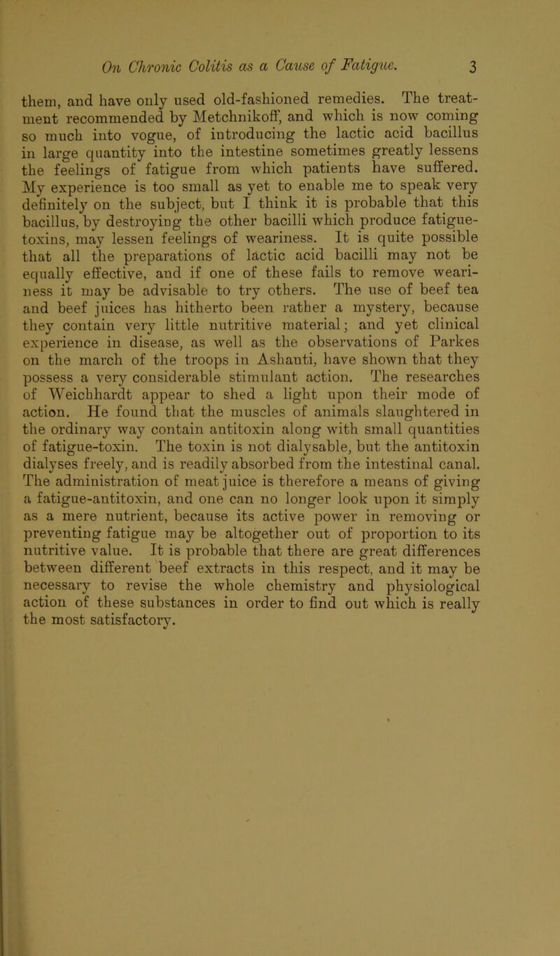 them, and have only used old-fashioned remedies. The treat- ment recommended by Metchnikoff, and which is now coming so much into vogue, of introducing the lactic acid bacillus in large quantity into the intestine sometimes greatly lessens the feelings of fatigue from which patients have suffered. My experience is too small as yet to enable me to speak very definitely on the subject, but I think it is probable that this bacillus, by destroying the other bacilli which produce fatigue- toxins, may lessen feelings of weariness. It is quite possible that all the preparations of lactic acid bacilli may not be equally effective, aud if one of these fails to remove weari- ness it may be advisable to try others. The use of beef tea and beef juices has hitherto been rather a mystery, because they contain very little nutritive material; and yet clinical experience in disease, as well as the observations of Parkes on the march of the troops in Ashanti, have shown that they possess a very considerable stimulant action. The researches of Weichhardt appear to shed a light upon their mode of action. He found that the muscles of animals slaughtered in the ordinary way contain antitoxin along with small quantities of fatigue-toxin. The toxin is not dialysable, but the antitoxin dialyses freely, and is readily absorbed from the intestinal canal. The administration of meat juice is therefore a means of giving a fatigue-antitoxin, and one can no longer look upon it simply as a mere nutrient, because its active power in removing or preventing fatigue may be altogether out of proportion to its nutritive value. It is probable that there are great differences between different beef extracts in this respect, and it may be necessary to revise the whole chemistry and physiological action of these substances in order to find out which is really the most satisfactory.