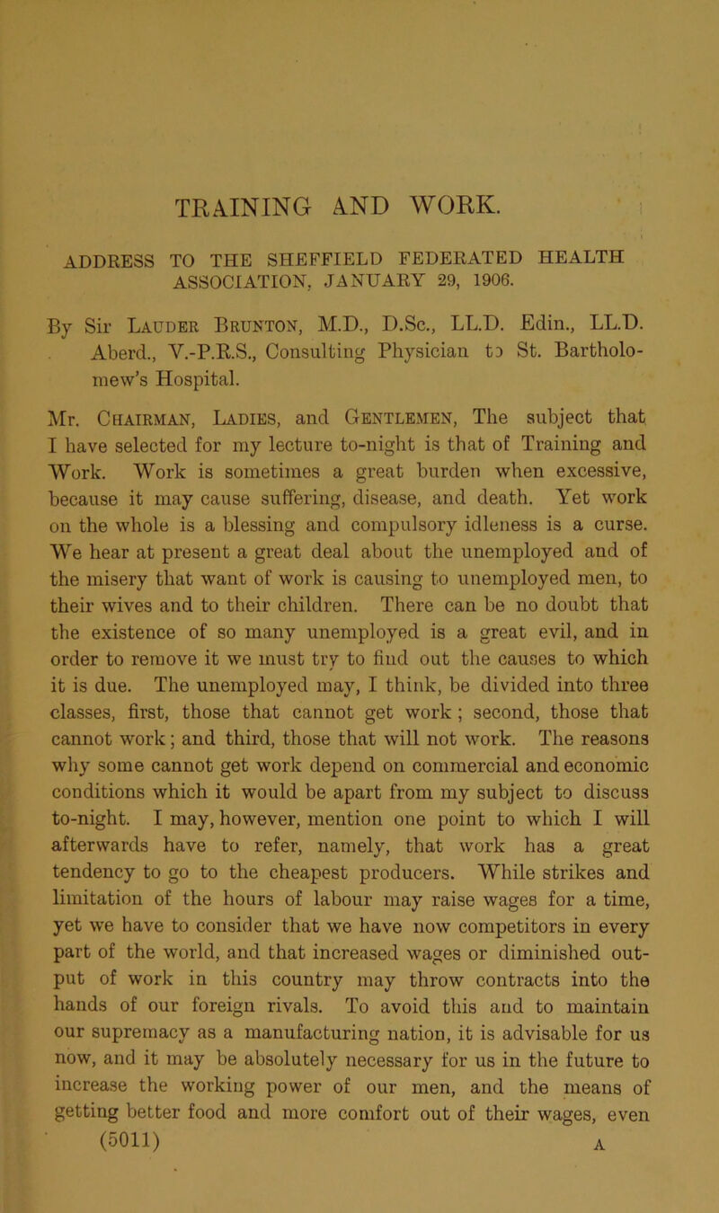 TRAINING AND WORK. ADDRESS TO THE SHEFFIELD FEDERATED HEALTH ASSOCIATION, JANUARY 29, 1906. By Sir Lauder Brunton, M.D., D.Sc., LL.D. Edin., LL.D. Aberd., Y.-P.R.S., Consulting Physician to St. Bartholo- mew’s Hospital. Mr. Chairman, Ladies, and Gentlemen, The subject that I have selected for my lecture to-night is that of Training and Work. Work is sometimes a great burden when excessive, because it may cause suffering, disease, and death. Yet work on the whole is a blessing and compulsory idleness is a curse. We hear at present a great deal about the unemployed and of the misery that want of work is causing to unemployed men, to their wives and to their children. There can be no doubt that the existence of so many unemployed is a great evil, and in order to remove it we must try to find out the causes to which it is due. The unemployed may, I think, be divided into three classes, first, those that cannot get work ; second, those that cannot work; and third, those that will not work. The reasons why some cannot get work depend on commercial and economic conditions which it would be apart from my subject to discuss to-night. I may, however, mention one point to which I will afterwards have to refer, namely, that work has a great tendency to go to the cheapest producers. While strikes and limitation of the hours of labour may raise wages for a time, yet we have to consider that we have now competitors in every part of the world, and that increased wages or diminished out- put of work in this country may throw contracts into the hands of our foreign rivals. To avoid this and to maintain our supremacy as a manufacturing nation, it is advisable for us now, and it may be absolutely necessary for us in the future to increase the working power of our men, and the means of getting better food and more comfort out of their wages, even (5011) A