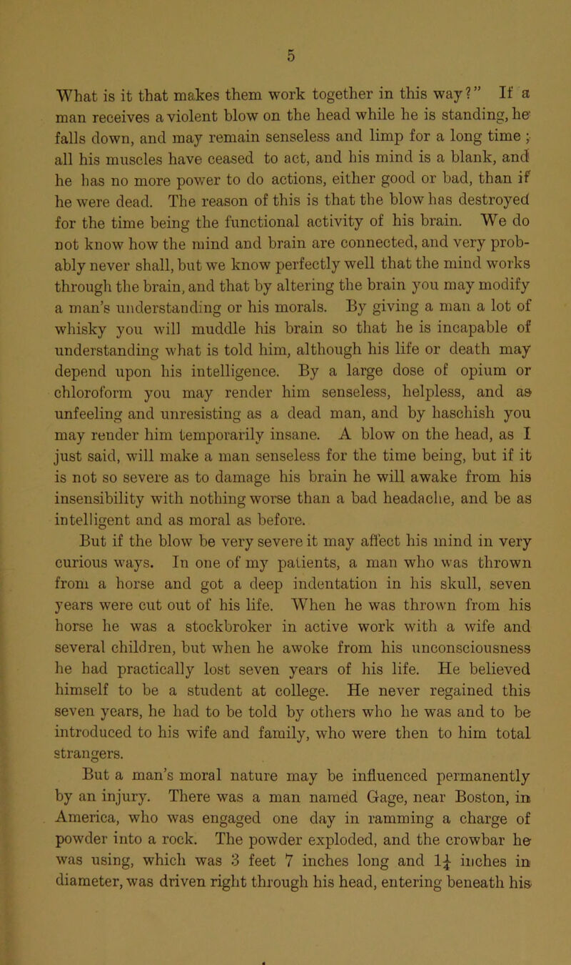 What is it that makes them work together in this way?” If a man receives a violent blow on the head while he is standing, he' falls down, and may remain senseless and limp for a long time ; all his muscles have ceased to act, and his mind is a blank, and he has no more power to do actions, either good or bad, than if he were dead. The reason of this is that the blow has destroyed for the time being the functional activity of his brain. We do not know how the mind and brain are connected, and very prob- ably never shall, but we know perfectly well that the mind works through the brain, and that by altering the brain you may modify a man’s understanding or his morals. By giving a man a lot of whisky you will muddle his brain so that he is incapable of understanding what is told him, although his life or death may depend upon his intelligence. By a large dose of opium or chloroform you may render him senseless, helpless, and as unfeeling and unresisting as a dead man, and by haschish you may render him temporarily insane. A blow on the head, as I just said, will make a man senseless for the time being, but if it is not so severe as to damage his brain he will awake from his insensibility with nothing worse than a bad headache, and be as intelligent and as moral as before. But if the blow be very severe it may affect his mind in very curious ways. In one of my patients, a man who was thrown from a horse and got a deep indentation in his skull, seven years were cut out of his life. When he was thrown from his horse he was a stockbroker in active work with a wife and several children, but when he awoke from his unconsciousness he had practically lost seven years of his life. He believed himself to be a student at college. He never regained this seven years, he had to be told by others who he was and to be introduced to his wife and family, who were then to him total strangers. But a man’s moral nature may be influenced permanently by an injury. There was a man named Gage, near Boston, in America, who was engaged one day in ramming a charge of powder into a rock. The powder exploded, and the crowbar he was using, which was 3 feet 7 inches long and 1\ inches in diameter, was driven right through his head, entering beneath his
