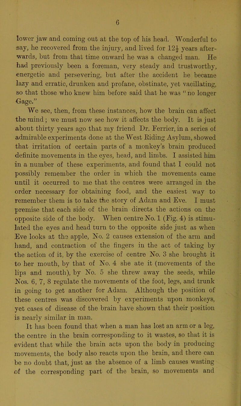 lower jaw and coming out at the top of his head. Wonderful to say, he recovered from the injury, and lived for 12| years after- wards, but from that time onward he was a changed man. He had previously been a foreman, very steady and trustworthy, energetic and persevering, but after the accident he became lazy and erratic, drunken and profane, obstinate, yet vacillating, so that those who knew him before said that he was “ no longer Gage.” We see, then, from these instances, how the brain can affect the mind; we must now see how it affects the body. It is just about thirty years ago that my friend Dr. Ferrier, in a series of admirable experiments done at the West Eiding Asylum, showed that irritation of certain parts of a monkey’s brain produced definite movements in the eyes, head, and limbs. I assisted him in a number of these experiments, and found that I could not possibly remember the order in which the movements came until it occurred to me that the centres were arranged in the order necessary for obtaining food, and the easiest way to remember them is to take the story of Adam and Eve. I must premise that each side of the brain directs the actions on the opposite side of the body. When centre No. 1 (Fig. 4) is stimu- lated the eyes and head turn to the opposite side just as when Eve looks at the apple, No. 2 causes extension of the arm and hand, and contraction of the fingers in the act of taking by the action of it, by the exercise of centre No. 3 she brought it to her mouth, by that of No. 4 she ate it (movements of the lips and mouth), by No. 5 she threw away the seeds, while Nos. 6, 7, 8 regulate the movements of the foot, legs, and trunk in going to get another for Adam. Although the position of these centres was discovered by experiments upon monkeys, yet cases of disease of the brain have shown that their position is nearly similar in man. It has been found that when a man has lost an arm or a leg, the centre in the brain corresponding to it wastes, so that it is evident that while the brain acts upon the body in producing movements, the body also reacts upon the brain, and there can be no doubt that, just as the absence of a limb causes wasting of the corresponding part of the brain, so movements and