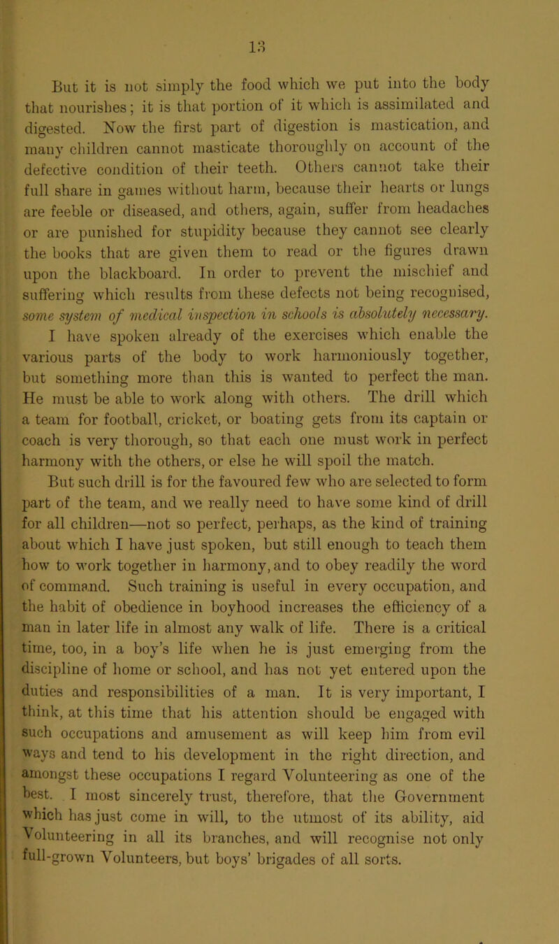 But it is not simply the food which we put into the body that nourishes; it is that portion of it which is assimilated and digested. Now the first part of digestion is mastication, and many children cannot masticate thoroughly on account of the defective condition of their teeth. Others cannot take their full share in games without harm, because their hearts or lungs are feeble or diseased, and others, again, suffer from headaches or are punished for stupidity because they cannot see clearly the books that are given them to read or the figures drawn upon the blackboard. In order to prevent the mischief and suffering which results from these defects not being recognised, some system of medical inspection in schools is absolutely necessary. I have spoken already of the exercises which enable the various parts of the body to work harmoniously together, but something more than this is wanted to perfect the man. He must be able to work along with others. The drill which a team for football, cricket, or boating gets from its captain ox- coach is very thorough, so that each one must work in perfect harmony with the others, or else he wall spoil the match. But such drill is for the favoured few who are selected to form part of the team, and we really need to have some kind of drill for all children—not so perfect, perhaps, as the kind of training about which I have just spoken, but still enough to teach them how to work together in harmony, and to obey readily the word of command. Such training is useful in every occupation, and the habit of obedience in boyhood increases the efficiency of a man in later life in almost any walk of life. There is a critical time, too, in a boy’s life when he is just emerging from the discipline of home or school, and has not yet entered upon the duties and responsibilities of a man. It is very important, I think, at this time that his attention should be engaged with such occupations and amusement as will keep him from evil ways and tend to his development in the right direction, and amongst these occupations I regard Volunteering as one of the best. I most sincerely trust, therefore, that the Government which has just come in will, to the utmost of its ability, aid Volunteering in all its branches, and will recognise not only full-grown Volunteers, but boys’ brigades of all sorts.