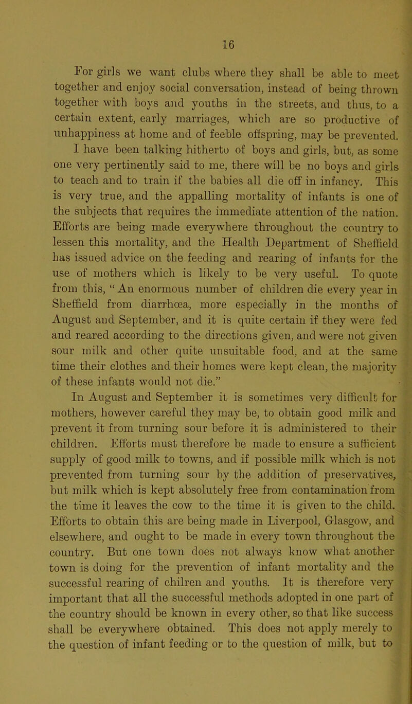 For girls we want clubs where they shall be able to meet together and enjoy social conversation, instead of being thrown together with boys and youths in the streets, and thus, to a certain extent, early marriages, which are so productive of unhappiness at home and of feeble offspring, may be prevented. I have been talking hitherto of boys and girls, but, as some one very pertinently said to me, there will be no boys and girls to teach and to train if the babies all die off in infancy. This is very true, and the appalling mortality of infants is one of the subjects that requires the immediate attention of the nation. Efforts are being made everywhere throughout the country to lessen this mortality, and the Health Department of Sheffield has issued advice on the feeding and rearing of infants for the use of mothers which is likely to be very useful. To quote from this, “ An enormous number of children die every year in Sheffield from diarrhoea, more especially in the months of August and September, and it is quite certain if they were fed and reared according to the directions given, and were not given sour milk and other quite unsuitable food, and at the same time their clothes and their homes were kept clean, the majority of these infants would not die.” In August and September it is sometimes very difficult for mothers, however careful they may be, to obtain good milk and prevent it from turning sour before it is administered to their children. Efforts must therefore be made to ensure a sufficient supply of good milk to towns, and if possible milk which is not prevented from turning sour by the addition of preservatives, but milk which is kept absolutely free from contamination from the time it leaves the cow to the time it is given to the child. Efforts to obtain this are being made in Liverpool, Glasgow, and elsewhere, and ought to be made in every town throughout the country. But one town does not always know what another town is doing for the prevention of infant mortality and the successful rearing of chilren and youths. It is therefore very important that all the successful methods adopted in one part of the country should be known in every other, so that like success shall be everywhere obtained. This does not apply merely to the question of infant feeding or to the question of milk, but to