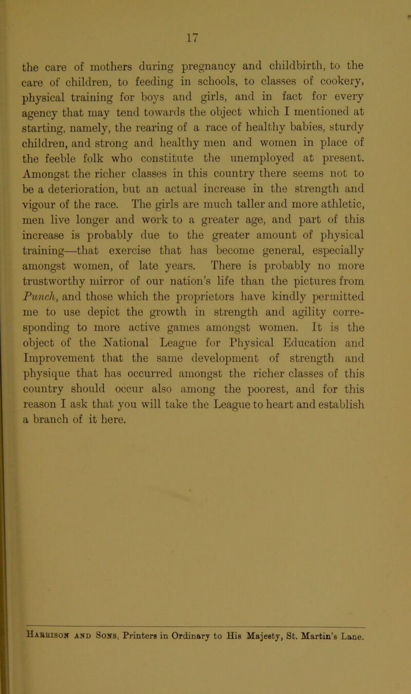 the care of mothers during pregnancy and childbirth, to the care of children, to feeding in schools, to classes of cookery, physical training for boys and girls, and in fact for every agency that may tend towards the object which I mentioned at starting, namely, the rearing of a race of healthy babies, sturdy children, and strong and healthy men and women in place of the feeble folk who constitute the unemployed at present. Amongst the richer classes in this country there seems not to be a deterioration, but an actual increase in the strength and vigour of the race. The girls are much taller and more athletic, men live longer and work to a greater age, and part of this increase is probably due to the greater amount of physical training—that exercise that has become general, especially amongst women, of late years. There is probably no more trustworthy mirror of our nation’s life than the pictures from Punch, and those which the proprietors have kindly permitted me to use depict the growth in strength and agility corre- sponding to more active games amongst women. It is the object of the National League for Physical Education and Improvement that the same development of strength and physique that has occurred amongst the richer classes of this country should occur also among the poorest, and for this reason I ask that you will take the League to heart and establish a branch of it here. Habkisox and Sons, Printers in Ordinary to His Majesty, St. Martin’s Lane.