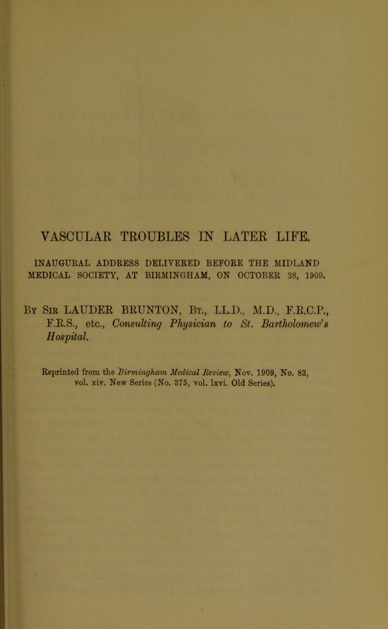 INAUGURAL ADDRESS DELIVERED BEFORE THE MIDLAND MEDICAL SOCIETY, AT BIRMINGHAM, ON OCTOBER 28, 1909. By Sir LAUDER BRUNTON, Bt., LL.D., M.D., F.R.C.P., F.R.S., etc., Consulting Physician to St. Bartholomew’s Hospital. Reprinted from the Birmingham Medical Review, Nov. 1909, No. 83, vol. xiv. New Series (No. 375, vol. Ixvi. Old Series).