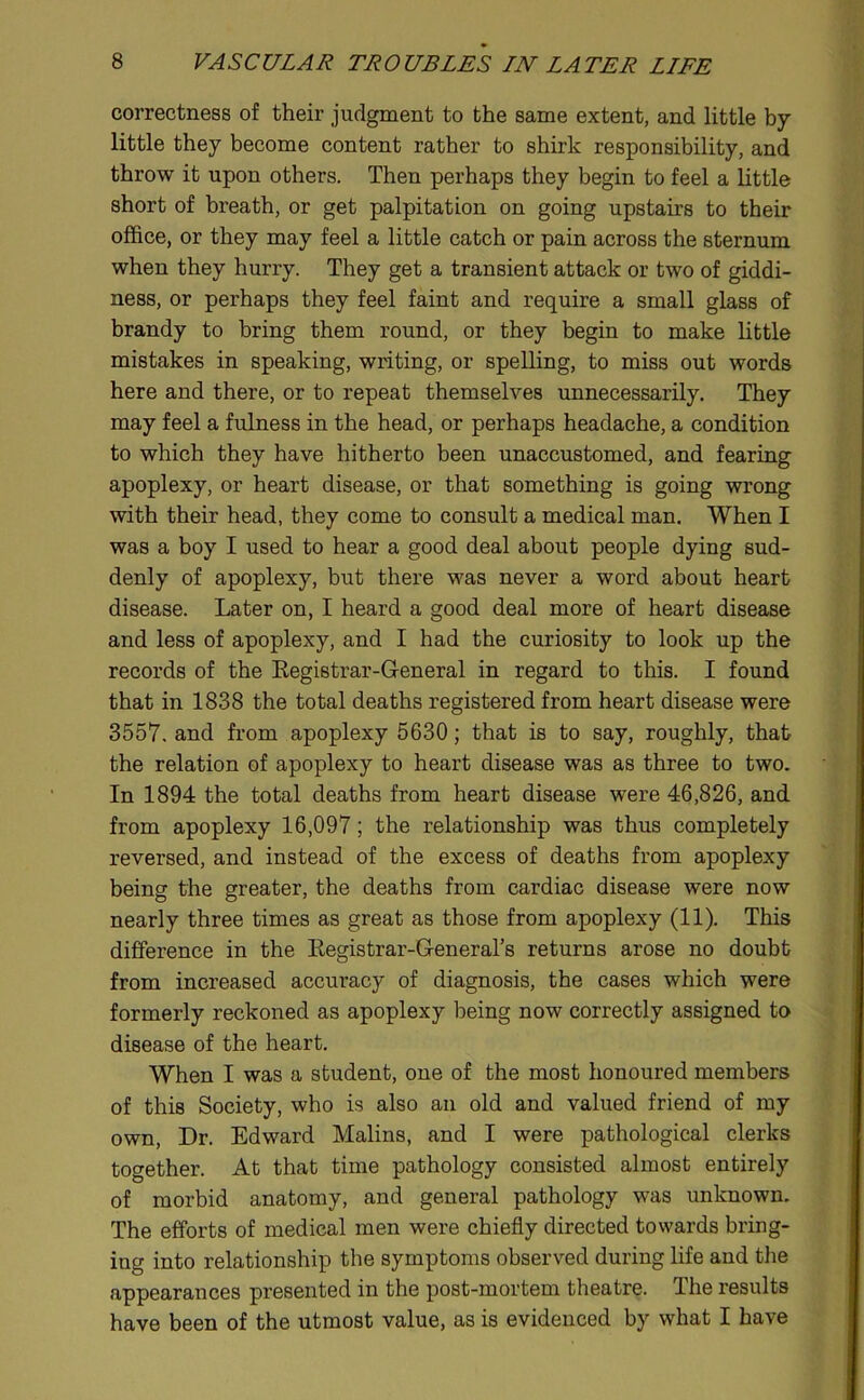 correctness of their judgment to the same extent, and little by little they become content rather to shirk responsibility, and throw it upon others. Then perhaps they begin to feel a little short of breath, or get palpitation on going upstairs to their office, or they may feel a little catch or pain across the sternum when they hurry. They get a transient attack or two of giddi- ness, or perhaps they feel faint and require a small glass of brandy to bring them round, or they begin to make little mistakes in speaking, writing, or spelling, to miss out words here and there, or to repeat themselves unnecessarily. They may feel a fulness in the head, or perhaps headache, a condition to which they have hitherto been unaccustomed, and fearing apoplexy, or heart disease, or that something is going wrong with their head, they come to consult a medical man. When I was a boy I used to hear a good deal about people dying sud- denly of apoplexy, but there was never a word about heart disease. Later on, I heard a good deal more of heart disease and less of apoplexy, and I had the curiosity to look up the records of the Eegistrar-General in regard to this. I found that in 1838 the total deaths registered from heart disease were 3557. and from apoplexy 5630; that is to say, roughly, that the relation of apoplexy to heart disease was as three to two. In 1894 the total deaths from heart disease were 46,826, and from apoplexy 16,097; the relationship was thus completely reversed, and instead of the excess of deaths from apoplexy being the greater, the deaths from cardiac disease were now nearly three times as great as those from apoplexy (11). This difference in the Eegistrar-General’s returns arose no doubt from increased accuracy of diagnosis, the cases which were formerly reckoned as apoplexy being now correctly assigned to disease of the heart. When I was a student, one of the most honoured members of this Society, who is also an old and valued friend of my own. Dr. Edward Malins, and I were pathological clerks together. At that time pathology consisted almost entirely of morbid anatomy, and general pathology was unknown. The efforts of medical men were chiefly directed towards bring- ing into relationship the symptoms observed during life and the appearances presented in the post-mortem theatre. The results have been of the utmost value, as is evidenced by what I have