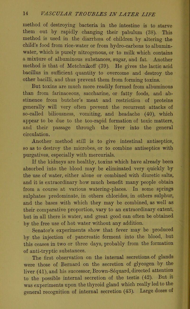 method of destroying bacteria in the intestine is to starve them out by rapidly changing their pabulum (38). This method is used in the diarrhoea of children by altering the child’s food from rice-water or from hydro-carbons to albumin- water, which is purely nitrogenous, or to milk which contains a mixture of albuminous substances, sugar, and fat. Another method is that of Metchnikoff (39). He gives the lactic acid bacillus in sufficient quantity to overcome and destroy the other bacilli, and thus prevent them from forming toxins. But toxins are much more readily formed from albuminous than from farinaceous, saccharine, or fatty foods, and ab- stinence from butcher’s meat and restriction of proteins generally will very often prevent the recurrent attacks of so-called biliousness, vomiting, and headache (40), which appear to be due to the too-rapid formation of toxic matters, and their passage through the liyer into the general circulation. Another method still is to give intestinal antiseptics, so as to destroy the microbes, or to combine antiseptics with purgatives, especially with mercurials. If the kidneys are healthy, toxins which have already been absorbed into the blood may be eliminated very quickly by the use of water, either alone or combined with diuretic salts, and it is extraordinary how much benefit many people obtain from a course at various watering-places. In some springs sulphates predominate, in others chlorides, in others sulphur, and the bases with which they may be combined, as well as their comparative proportion, vary to an extraordinary extent, but in all there is water, and great good can often be obtained by the free use of hot water without any addition. Senator’s experiments show that fever may be produced by the injection of pancreatic ferment into the blood, but this ceases in two or three days, probably from the formation of anti-tryptic substances. The first observation on the internal secretions, of glands were those of Bernard on the secretion of glycogen by the liver (41), and his successor, Brown-S^quard, directed attention to the possible internal secretion of the testis (42). But it was experiments upon the thyroid gland which really led to the general recognition of internal secretion (43). Large doses of