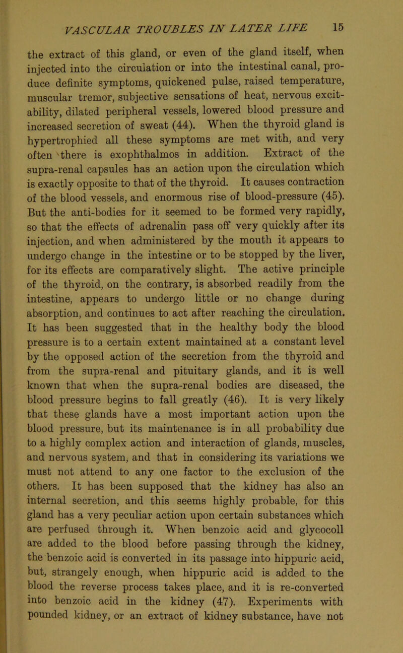 the extract of this gland, or even of the gland itself, when injected into the circulation or into the intestinal canal, pro- duce definite symptoms, quickened pulse, raised temperature, muscular tremor, subjective sensations of heat, nervous excit- ability, dilated peripheral vessels, lowered blood pressure and increased secretion of sweat (44). When the thyroid gland is hypertrophied all these symptoms are met with, and very often 'there is exophthalmos in addition. Extract of the supra-renal capsules has an action upon the circulation which is exactly opposite to that of the thyroid. It causes contraction of the blood vessels, and enormous rise of blood-pressure (45). But the anti-bodies for it seemed to be formed very rapidly, so that the effects of adrenalin pass off very quickly after its injection, and when administered by the mouth it appears to undergo change in the intestine or to be stopped by the liver, for its effects are comparatively slight. The active principle of the thyroid, on the contrary, is absorbed readily from the intestine, appears to undergo little or no change during absorption, and continues to act after reaching the circulation. It has been suggested that in the healthy body the blood pressure is to a certain extent maintained at a constant level by the opposed action of the secretion from the thyroid and from the supra-renal and pituitary glands, and it is well known that when the supra-renal bodies are diseased, the blood pressure begins to fall greatly (46). It is very likely that these glands have a most important action upon the blood pressure, but its maintenance is in all probability due to a highly complex action and interaction of glands, muscles, and nervous system, and that in considering its variations we must not attend to any one factor to the exclusion of the others. It has been supposed that the kidney has also an internal secretion, and this seems highly probable, for this gland has a very peculiar action upon certain substances which are perfused through it. When benzoic acid and glycocoll are added to the blood before passing through the kidney, the benzoic acid is converted in its passage into hippuric acid, but, strangely enough, when hippuric acid is added to the blood the reverse process takes place, and it is re-converted into benzoic acid in the kidney (47). Experiments with pounded kidney, or an extract of kidney substance, have not