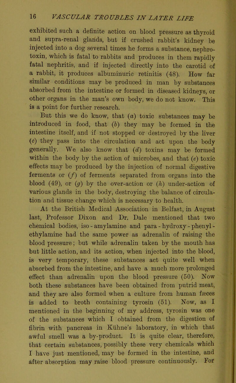 exhibited such a definite action on blood pressure as thyroid and supra-renal glands, but if crushed rabbit’s kidney be injected into a dog several times he forms a substance, nephro- toxin, which is fatal to rabbits and produces in them rapidly fatal nephritis, and if injected directly into the carotid of a rabbit, it produces albuminuric retinitis (48). How far similar conditions may be produced in man by substances absorbed from the intestine or formed in diseased kidneys, or other organs in the man’s own body, we do not know. This is a point for further research. But this we do know, that (a) toxic substances may be introduced in food, that (&) they may be formed in the intestine itself, and if not stopped or destroyed by the liver (c) they pass into the circulation and act upon the body generally. We also know that id') toxins may be formed within the body by the action of microbes, and that (e) toxic effects may be produced by the injection of normal digestive ferments or (/) of ferments separated from organs into the blood (49), or (ff) by the over-action or (A) under-action of various glands in the body, destroying the balance of circula- tion and tissue change which is necessary to health. At the British Medical Association in Belfast, in August last. Professor Dixon and Dr. Dale mentioned that two chemical bodies, iso - amylamine and para - hydroxy - phenyl - ethylamine had the same power as adrenahn of raising the blood pressure; but while adrenalin taken by the mouth has but little action, and its action, when injected into the blood, is very temporary, these substances act quite well when absorbed from the intestine, and have a much more prolonged effect than adrenalin upon the blood pressure (50). Now both these substances have been obtained from putrid meat, and they are also formed when a culture from human faeces is added to broth containing tyrosin (51). Now, as I mentioned in the beginning of my address, tyrosin was one of the substances which I obtained from the digestion of fibrin with pancreas in Kiihne’s laboratory, in which that awful smell was a by-product. It is quite clear, therefore, that certain substances, possibly these very chemicals which I have just mentioned, may be formed in the intestine, and after absorption may raise blood pressure continuously. For