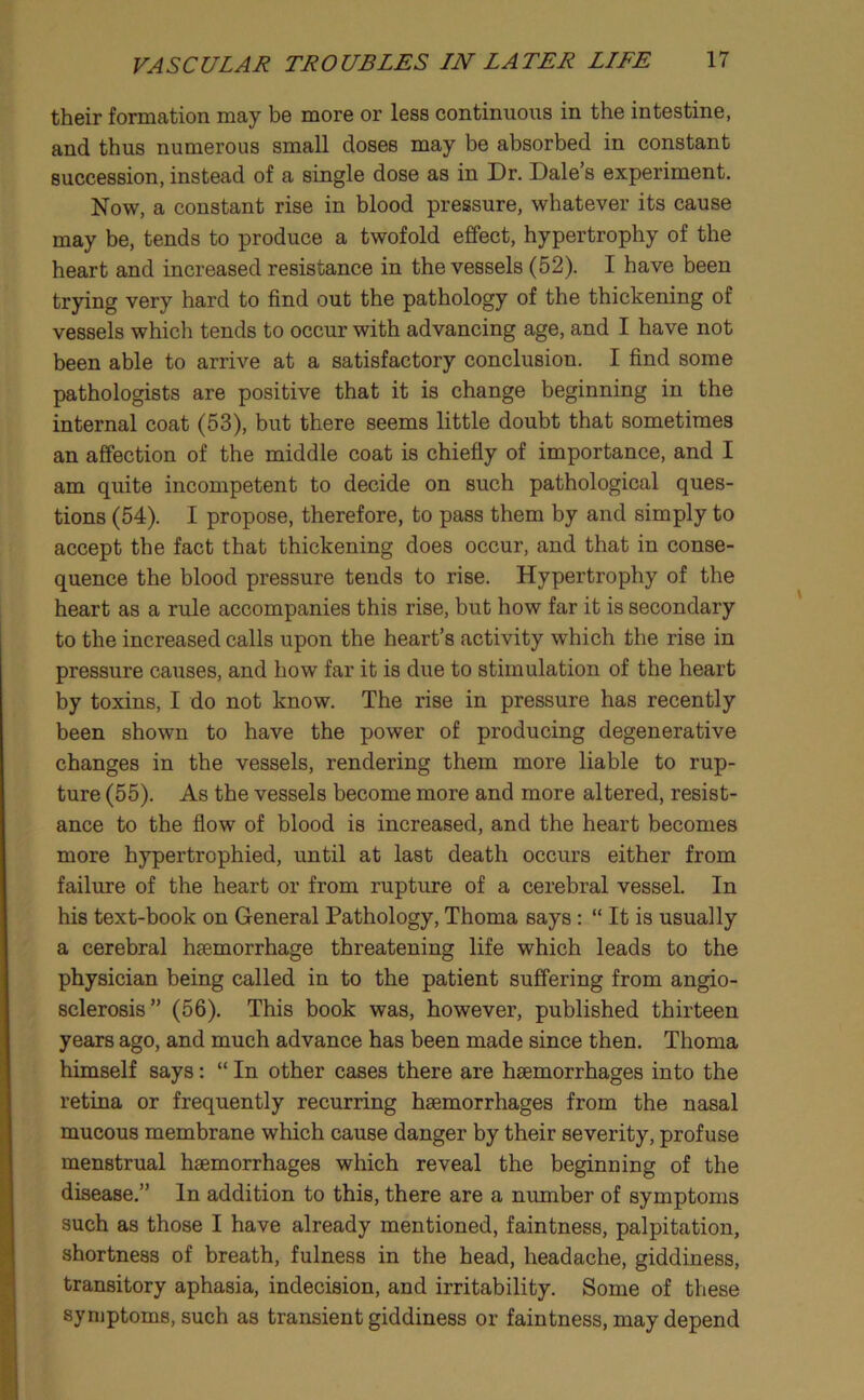 their formation may be more or less continuous in the intestine, and thus numerous small doses may be absorbed in constant succession, instead of a single dose as in Dr. Dale’s experiment. Now, a constant rise in blood pressure, whatever its cause may be, tends to produce a twofold effect, hypertrophy of the heart and increased resistance in the vessels (52). I have been trying very hard to find out the pathology of the thickening of vessels which tends to occur with advancing age, and I have not been able to arrive at a satisfactory conclusion. I find some pathologists are positive that it is change beginning in the internal coat (53), but there seems little doubt that sometimes an affection of the middle coat is chiefly of importance, and I am quite incompetent to decide on such pathological ques- tions (54). I propose, therefore, to pass them by and simply to accept the fact that thickening does occur, and that in conse- quence the blood pressure tends to rise. Hypertrophy of the heart as a rule accompanies this rise, but how far it is secondary to the increased calls upon the heart’s activity which the rise in pressure causes, and how far it is due to stimulation of the heart by toxins, I do not know. The rise in pressure has recently been shown to have the power of producing degenerative changes in the vessels, rendering them more liable to rup- ture (55). As the vessels become more and more altered, resist- ance to the flow of blood is increased, and the heart becomes more hypertrophied, until at last death occurs either from failure of the heart or from rupture of a cerebral vessel. In his text-book on General Pathology, Thoma says: “ It is usually a cerebral haemorrhage threatening life which leads to the physician being called in to the patient suffering from angio- sclerosis” (56). This book was, however, published thirteen years ago, and much advance has been made since then. Thoma himself says; “ In other cases there are haemorrhages into the retina or frequently recurring haemorrhages from the nasal mucous membrane which cause danger by their severity, profuse menstrual haemorrhages which reveal the beginning of the disease.” In addition to this, there are a number of symptoms such as those I have already mentioned, faintness, palpitation, shortness of breath, fulness in the head, headache, giddiness, transitory aphasia, indecision, and irritability. Some of these symptoms, such as transient giddiness or faintness, may depend