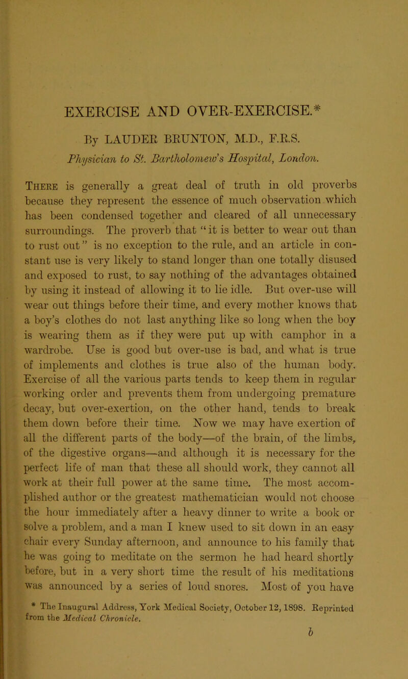 EXERCISE AND OVER-EXERCISE* By LAUDEIi BEUNTON, M.D., F.E.S. Physician to St. Bartholomew’s Hospital, London. There is generally a great deal of truth in old proverbs because they represent the essence of much observation which has been condensed together and cleared of all unnecessary surroundings. The proverb that “ it is better to wear out than to rust out ” is no exception to the rule, and an article in con- stant use is very likely to stand longer than one totally disused and exposed to rust, to say nothing of the advantages obtained by using it instead of allowing it to lie idle. But over-use will wear out things before their time, and every mother knows that a boy’s clothes do not last anything like so long when the boy is wearing them as if they were put up with camphor in a wardrobe. Use is good but over-use is bad, and what is true of implements and clothes is true also of the human body. Exercise of all the various parts tends to keep them in regular working order and prevents them from undergoing premature decay, but over-exertion, on the other hand, tends to break them down before their time. Now we may have exertion of all the different parts of the body—of the brain, of the limbs, of the digestive organs—and although it is necessary for the perfect life of man that these all should work, they cannot all work at their full power at the same time. The most accom- plished author or the greatest mathematician would not choose the hour immediately after a heavy dinner to write a book or solve a problem, and a man I knew used to sit down in an easy chair every Sunday afternoon, and announce to his family that he was going to meditate on the sermon he had heard shortly before, but in a very short time the result of his meditations was announced by a series of loud snores. Most of you have * The Inaugural Address, York Medical Society, October 12,1898. Reprinted from the Medical Chronicle.