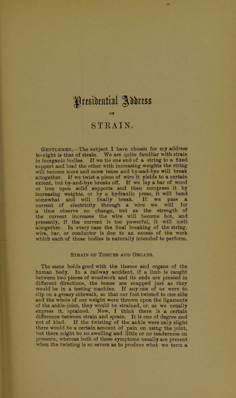 J)rtsibtntral ^Mtras ON S T E AIN. Gentlemen,—The subject I have chosen for my address to-night is that of strain. We are quite familiar with strain in inorganic bodies. If we tie one end of a string to a fixed support and load the other with increasing weights the string will become more and more tense and by-and-bye will break altogether. If we twist a piece of wire it yields to a certain extent, but by-and-bye breaks off. If we lay a bar of wood or iron upon solid supports and then compress it by increasing weights, or by a hydraulic press, it will bend somewhat and will finally break. If we pass a current of electricity through a wire we will for a time observe no change, but as the strength of the current increases the wire will become hot, and presently, if the current is too powerful, it will melt altogether. In every case the final breaking of the string, wire, bar, or conductor is due to an excess of the work which each of those bodies is naturally intended to perform. Strain of Tissues and Organs. The same holds good with the tissues and organs of the human body. In a railway accident, if a limb is caught between two pieces of woodwork and its ends are pressed in different directions, the bones are snapped just as they would be in a testing machine. If any one of us were to slip on a greasy sidewalk, so that our foot twisted to one side and the whole of our weight were thrown upon the ligaments of the ankle-joint, they would be strained, or. as we usually express it, sprained. Now, I think there is a certain difference between strain and sprain. It is one of degree and not of kind. If the twisting of the ankle were only slight there would be a certain amount of pain on using the joint, but there might be no swelling and little or no tenderness on pressure, whereas both of these symptoms usually are present when the twisting is so severe as to produce what we term a