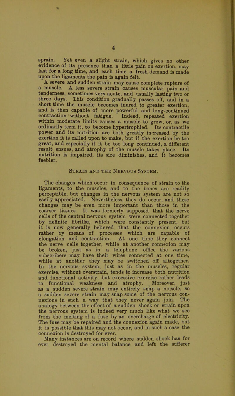 % sprain. Yet even a slight strain, which gives no other evidence of its presence than a little pain on exertion, may last for a long time, and each time a fresh demand is made upon the ligaments the pain is again felt. A severe and sudden strain may cause complete rupture of a muscle. A less severe strain causes muscular pain and tenderness, sometimes very acute, and usually lasting two or three days. This condition gradually passes off, and in a short time the muscle becomes inured to greater exertion, and is then capable of more powerful and long-continued contraction without fatigue. Indeed, repeated exertion within moderate limits causes a muscle to grow, or, as we ordinarily term it, to become hypertrophied. Its contractile power and its nutrition are both greatly increased by the exertion it is called upon to make, but if the exertion be too great, and especially if it be too long continued, a different result ensues, and atrophy of the muscle takes place. Its nutrition is impaired, its size diminishes, and it becomes feebler. Strain and the Nervous System. The changes which occur in consequence of strain to the ligaments, to the muscles, and to the bones are readily perceptible, but changes in the nervous system are not so easily appreciated. Nevertheless, they do occur, and these changes may be even more important than those in the coarser tissues. It was formerly supposed that the nerve cells of the central nervous system were connected together by definite fibrillae, which were constantly present, but it is now generally believed that the connexion occurs rather by means of processes which are capable of elongation and contraction. At one time they connect the nerve cells together, while at another connexion may be broken, just as in a telephone office the various subscribers may have their wires connected at one time, while at another they may be switched off altogether. In the nervous system, just as in the muscles, regular exercise, without overstrain, tends to increase both nutrition and functional activity, but excessive exercise rather leads to functional weakness and atrophy. Moreover, just as a sudden severe strain may entirely snap a muscle, so a sudden severe strain may snap some of the nervous con- nexions in such a way that they never again join. The analogy between the effect of a sudden shock or strain upon the nervous system is indeed very much like what we see from the melting of a fuse by an overcharge of electricity. The fuse may be repaired and the connexion again made, but it is possible that this may not occur, and in such a case the connexion is destroyed for ever. Many instances are on record where sudden shock has for ever destroyed the mental balance and left the sufferer