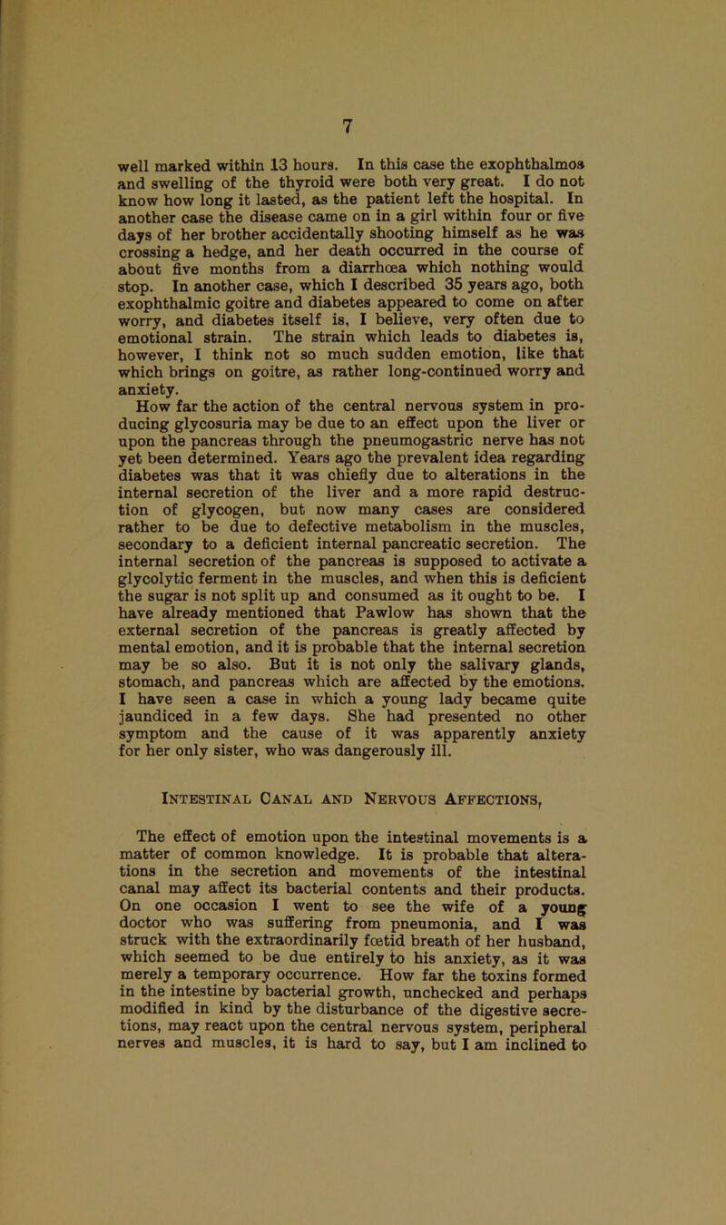 well marked within 13 houra. In this case the exophthalmos and swelling of the thyroid were both very great. I do not know how long it lasted, as the patient left the hospital. In another case the disease came on in a girl within four or five days of her brother accidentally shooting himself as he was crossing a hedge, and her death occurred in the course of about five months from a diarrhoea which nothing would stop. In another case, which I described 35 years ago, both exophthalmic goitre and diabetes appeared to come on after worry, and diabetes itself is, I believe, very often due to emotional strain. The strain which leads to diabetes is, however, I think not so much sudden emotion, like that which brings on goitre, as rather long-continued worry and anxiety. How far the action of the central nervous system in pro- ducing glycosuria may be due to an effect upon the liver or upon the pancreas through the pneumogastric nerve has not yet been determined. Years ago the prevalent idea regarding diabetes was that it was chiefly due to alterations in the internal secretion of the liver and a more rapid destruc- tion of glycogen, but now many cases are considered rather to be due to defective metabolism in the muscles, secondary to a deficient internal pancreatic secretion. The internal secretion of the pancreas is supposed to activate a glycolytic ferment in the muscles, and when this is deficient the sugar is not split up and consumed as it ought to be. I have already mentioned that Pawlow has shown that the external secretion of the pancreas is greatly affected by mental emotion, and it is probable that the internal secretion may be so also. But it is not only the salivary glands, stomach, and pancreas which are affected by the emotions. I have seen a case in which a young lady became quite jaundiced in a few days. She had presented no other symptom and the cause of it was apparently anxiety for her only sister, who was dangerously ill. Intestinal Canal and Nervous Affections, The effect of emotion upon the intestinal movements is a matter of common knowledge. It is probable that altera- tions in the secretion and movements of the intestinal canal may affect its bacterial contents and their products. On one occasion I went to see the wife of a young doctor who was suffering from pneumonia, and I was struck with the extraordinarily foetid breath of her husband, which seemed to be due entirely to his anxiety, as it was merely a temporary occurrence. How far the toxins formed in the intestine by bacterial growth, unchecked and perhaps modified in kind by the disturbance of the digestive secre- tions, may react upon the central nervous system, peripheral nerves and muscles, it is hard to say, but I am inclined to