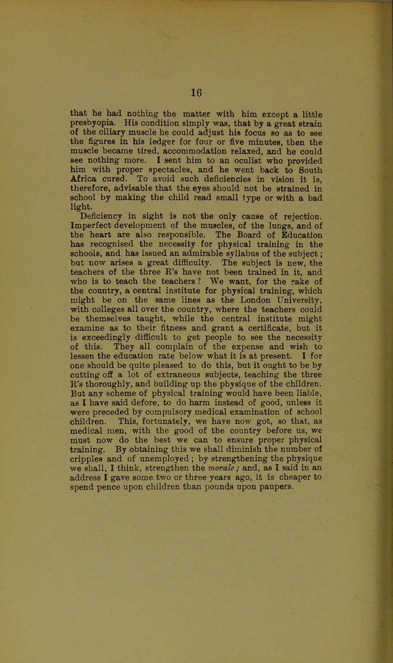 that he had nothing the matter with him except a little presbyopia. His condition simply was, that by a great strain of the ciliary muscle he could adjust his focus so as to see the figures in his ledger for four or five minutes, then the muscle became tired, accommodation relaxed, and he could see nothing more. I sent him to an oculist who provided him with proper spectacles, and he went back to South Africa cured. To avoid such deficiencies in vision it is, therefore, advisable that the eyes should not be strained in school by making the child read small type or with a bad light. Deficiency in sight is not the only cause of rejection. Imperfect development of the muscles, of the lungs, and of the heart are also responsible. The Board of Education has recognised the necessity for physical training in the schools, and has issued an admirable syllabus of the subject; but now arises a great difficulty. The subject is new, the teachers of the three R’s have not been trained in it, and who is to teach the teachers ? We want, for the ?ake of the country, a central institute for physical training, which might be on the same lines as the London University, with colleges all over the country, where the teachers could be themselves taught, while the central institute might examine as to their fitness and grant a certificate, but it is exceedingly difficult to get people to see the necessity of this. They all complain of the expense and wish to lessen the education rate below what it is at present. I for one should be quite pleased to do this, but it ought to be by cutting off a lot of extraneous subjects, teaching the three R’s thoroughly, and building up the physique of the children. But any scheme of physical training would have been liable, as I have said defore, to do harm instead of good, unless it were preceded by compulsory medical examination of school children. This, fortunately, we have now got, so that, as medical men, with the good of the country before us, we must now do the best we can to ensure proper physical training. By obtaining this we shall diminish the number of cripples and of unemployed ; by strengthening the physique we shall, I think, strengthen the morale ; and, as I said in an address I gave some two or three years ago, it is cheaper to spend pence upon children than pounds upon paupers.