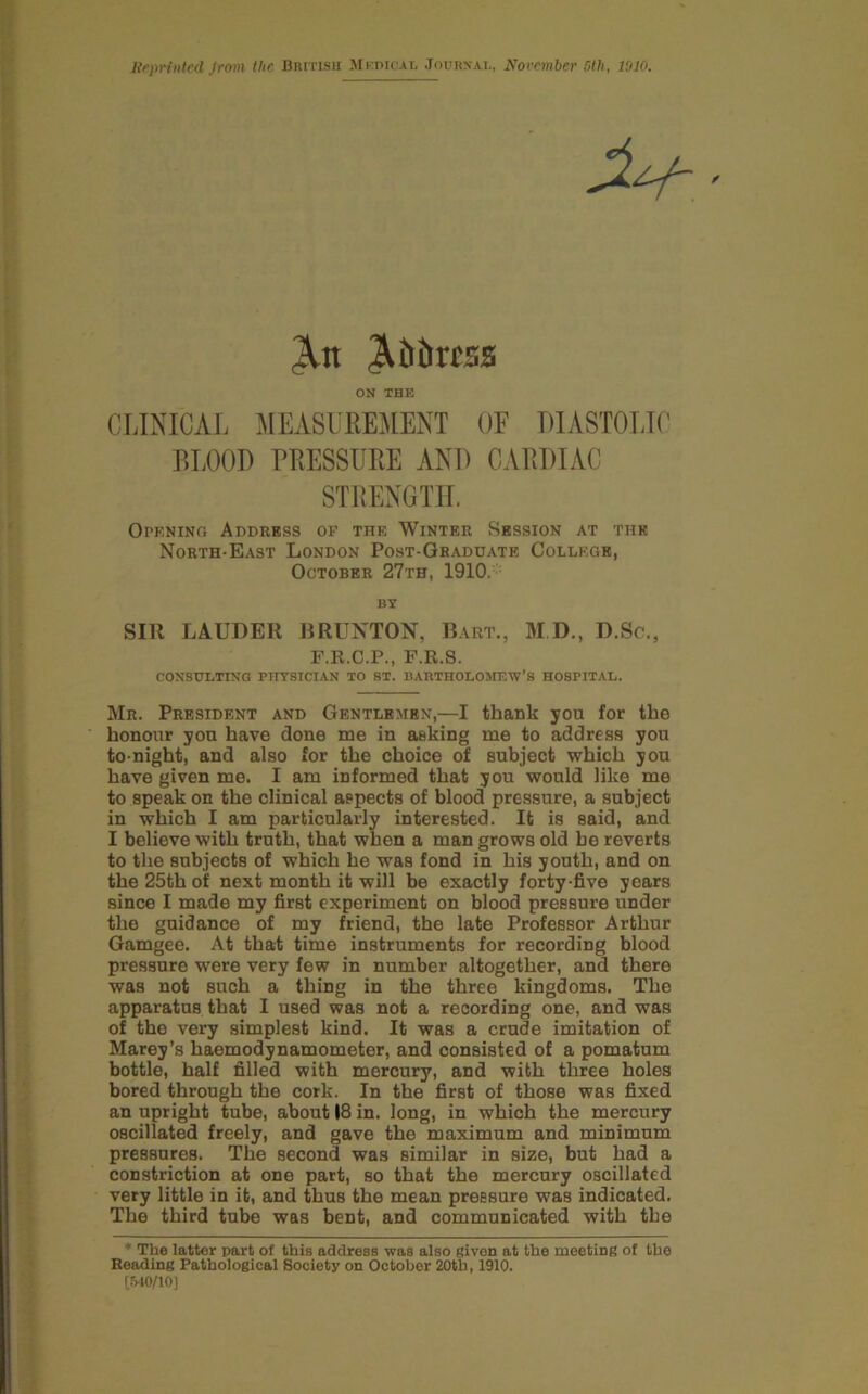 liepriiited Jrom the British JIkdicai, Jouioai., Norember nth, 1010. CLINICAL MEASUREMENT OF DIASTOLIf’ BLOOD PRESSURE AND CARDIAC STRENGTH. Opkning Address of the Winter Session at the North-East London Post-Graddate College, October 27th, 1910. • SIR LAUDER BRUNTON, Bart., M D., D.Sc,, F.R.C.P., F.R.S. consulting PIITSICIAN to ST. BARTHOLOMEW’S HOSPITAL. Mr. President and Gentlemen,—I thank you for the honour you have done me in asking me to address you to night, and also for the choice of subject which you have given me. I am informed that you would like me to speak on the clinical aspects of blood pressure, a subject in which I am particularly interested. It is said, and I believe with truth, that when a man grows old he reverts to the subjects of which he was fond in his youth, and on the 25th of next month it will be exactly forty-five years since I made my first experiment on blood pressure under the guidance of my friend, the late Professor Arthur Gamgee. At that time instruments for recording blood pressure were very few in number altogether, and there was not such a thing in the three kingdoms. The apparatus that I used was not a recording one, and was of the very simplest kind. It was a crude imitation of Marey’s haemodynamometer, and consisted of a pomatum bottle, half filled with mercury, and with three holes bored through the cork. In the first of those was fixed an upright tube, about 18 in. long, in which the mercury oscillated freely, and gave the maximum and minimum pressures. The second was similar in size, but had a constriction at one part, so that the mercury oscillated very little in it, and thus the mean pressure was indicated. The third tube was bent, and communicated with the * The latter part of this address was also given at the meeting of the Beading Pathological Society on October 20tb, 1910. [5-10/10] ^litiress ON THE BT