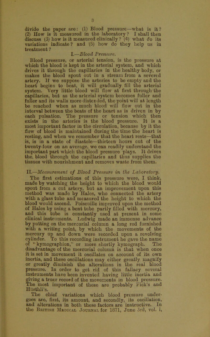 divide the paper are: (1) Blood pressure—what is it ? (2) How is it measured in the laboratory ? I shall then discuss (3) how is it measured clinically ? (4) what do its variations indicate ? and (5) how do they help us in treatment ? I.—Blood Pressure. Blood pressure, or arterial tension, is the pressure at which the blood is kept in the arterial system, and which drives it through the capillaries in the healthy body, or makes the blood spout out in a stream from a severed artery. If we suppose the arteries to be empty and the heart begins to beat, it will gradually fill the arterial system. Very little blood will flow at first through the capillaries, but as the arterial system becomes fuller and fuller and its walls more distended, the point will at length be reached when as much blood will flow out in the interval between the beats of the heart as is driven in by each pulsation. The pressure or tension which then exists in the arteries is the blood pressure. It is a most important factor in the circulation, because by it the flow of blood is maintained during the time the heart is resting, and when we remember that the heart rests—that is, is in a state of diastole—thirteen hours out of the twenty-four on an average, we can readily understand the important part which the blood pressure plajs. It drives the. blood through the capillaries and thus supplies the tissues with nourishment and removes waste from them. II.—Measurement of Blood Pressure in the Laboratory. The first estimations of this pressure were, I think, made by watching the height to which the blood would spout from a cut artery, but an improvement upon this method was made by Hales, who connected the artery with a glass tuba and measured the height to which the blood would ascend. Poiseuille improved upon the method of Hales by using a bent tube partly filled with mercury, and this tube is constantly used at present in some clinical instruments. Ludwig made an immense advance by putting on the mercurial column a long rod furnished with a writing point, by which the movements of the mercury up and down were recorded upon a revolving cylinder. To this recording instrument he gave the name of “ kymographion,” or more shortly kymograph. The disadvantage of the mercurial column is that when once it is set in movement it oscillates on account of its own inertia, and these oscillations may either greatly magnify or greatly diminish the alterations in the real Wood pressure. In order to get rid of this fallacy several instruments have been invented having little inertia and giving a truer record of the movements in blood pressure. The most important of these are probably Fick’s and Hiirthli’s. The chief variations which blood pressure under- goes are, first, its amount, and secondly, its oscillation, and alterations in botli these factors are instructive. In the British Medical .Journal for 1871, June 3rd, vol. i.