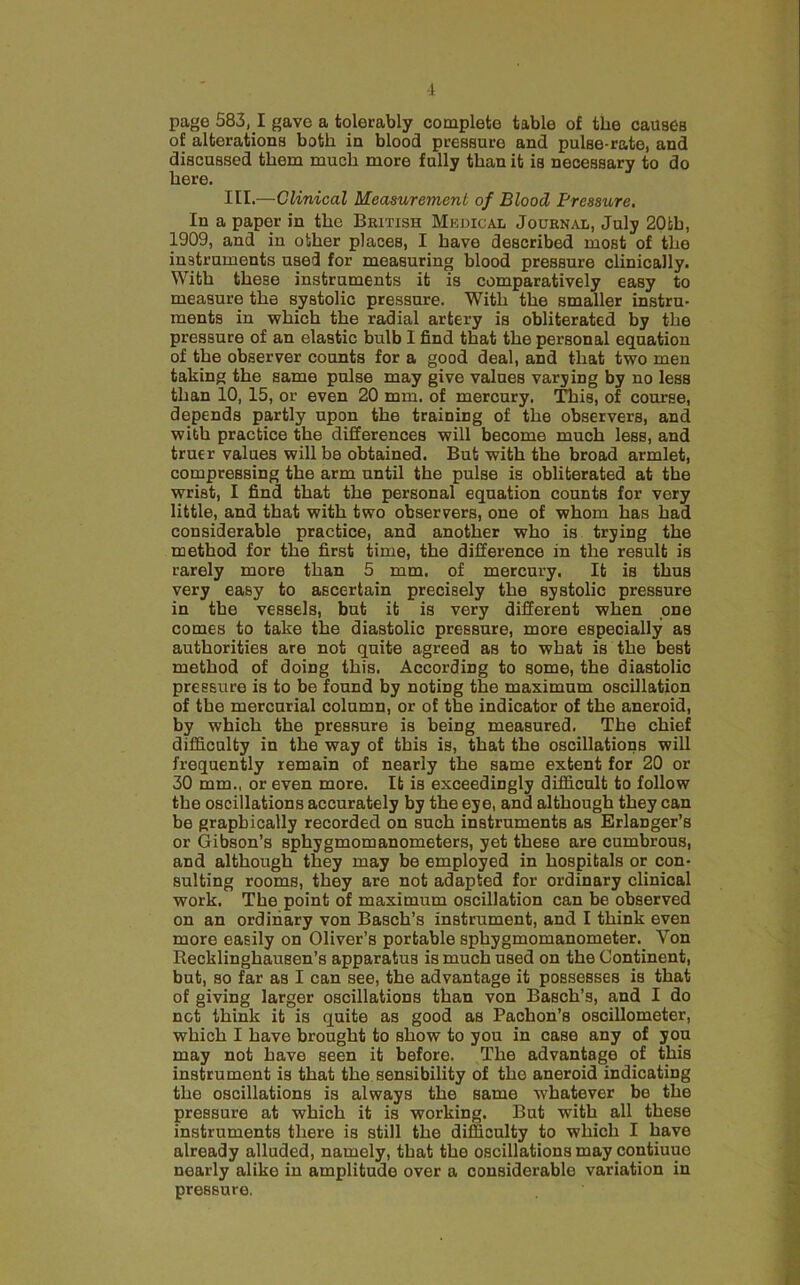 •1 page 583,1 gave a tolerably complete table of the causes of alterations both in blood pressure and pulse-rate, and discussed them much more fully than it is necessary to do here. III.—Clinical Measurement of Blood Pressure. In a paper in the British Medical Journal, July 2Qth, 1909, and in other places, I have described most of the instruments used for measuring blood pressure clinically. With these instruments it is comparatively easy to measure the systolic pressure. With the smaller instru- ments in which the radial artery is obliterated by the pressure of an elastic bulb I find that the personal equation of the observer counts for a good deal, and that two men taking the same pulse may give values varying by no less than 10, 15, or even 20 mm. of mercury. This, of course, depends partly upon the training of the observers, and with practice the differences will become much less, and truer values will be obtained. But with the broad armlet, compressing the arm until the pulse is obliterated at the wrist, I find that the personal equation counts for very little, and that with two observers, one of whom has had considerable practice, and another who is trying the method for the first time, the difference in the result is rarely more than 5 mm. of mercury. It is thus very easy to ascertain precisely the systolic pressure in the vessels, but it is very different when one comes to take the diastolic pressure, more especially as authorities are not quite agreed as to what is the best method of doing this. According to some, the diastolic pressure is to be found by noting the maximum oscillation of the mercurial column, or of the indicator of the aneroid, by which the pressure is being measured. The chief difficulty in the way of this is, that the oscillations will frequently remain of nearly the same extent for 20 or 30 mm., or even more. It is exceedingly difficult to follow the oscillations accurately by the eye, and although they can be graphically recorded on such instruments as Erlanger’s or Gibson’s sphygmomanometers, yet these are cumbrous, and although they may be employed in hospitals or con- sulting rooms, they are not adapted for ordinary clinical work. The point of maximum oscillation can be observed on an ordinary von Basch’s instrument, and I think even more easily on Oliver’s portable sphygmomanometer. Von Recklinghausen’s apparatus is much used on the Continent, but, so far as I can see, the advantage it possesses is that of giving larger oscillations than von Basch’s, and I do not think it is quite as good as Pachon’s oscillometer, which I have brought to show to you in case any of you may not have seen it before. The advantage of this instrument is that the sensibility of the aneroid indicating the oscillations is always the same whatever be the pressure at which it is working. But with all these instruments there is still the difficulty to which I have already alluded, namely, that the oscillations may continue nearly alike in amplitude over a considerable variation in pressure.