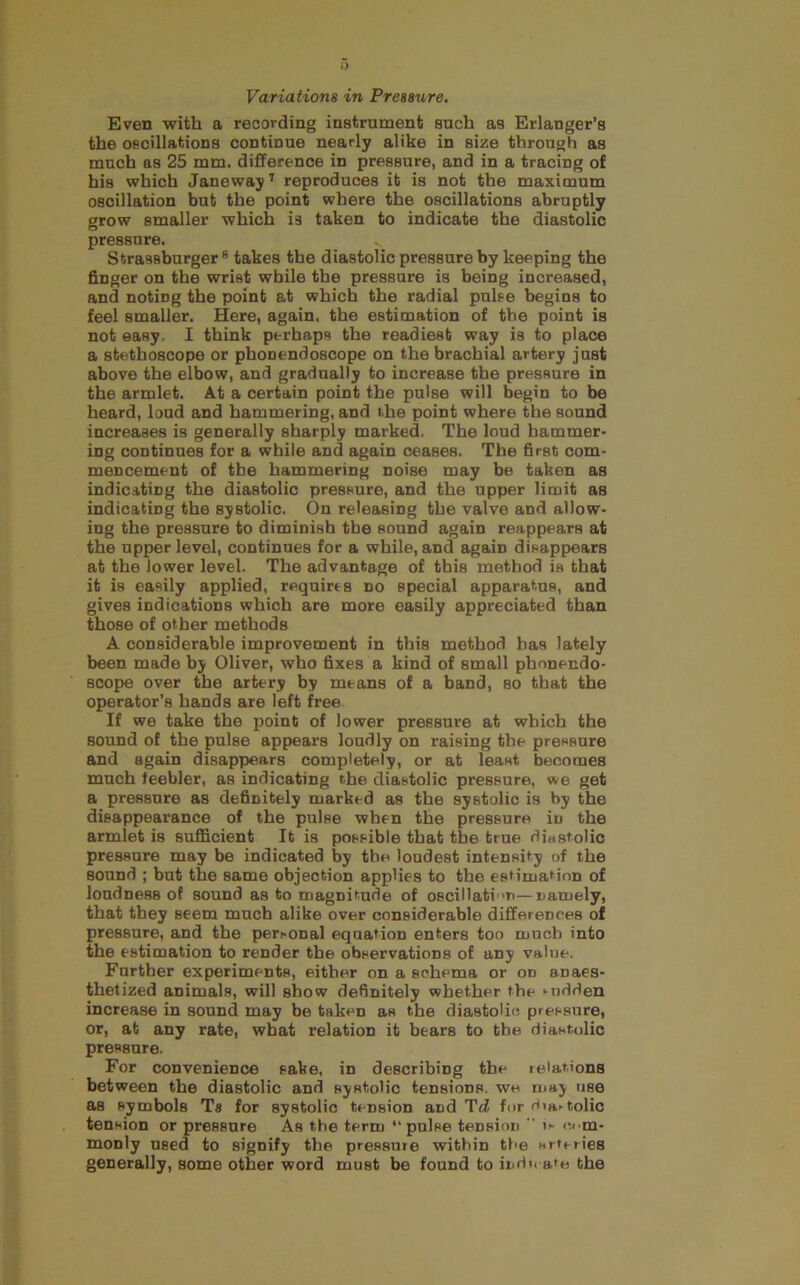Even with a recording instrument such as Erlanger’s the oscillations continue nearly alike in size through as much as 25 mm. difference in pressure, and in a tracing of his which Janeway’ reproduces it is not the maximum oscillation but the point where the oscillations abruptly grow smaller which is taken to indicate the diastolic pressure. Strassburger ® takes the diastolic pressure by keeping the finger on the wrist while the pressure is being increased, and noting the point at which the radial pulse begins to feel smaller. Here, again, the estimation of the point is not easy. I think perhaps the readiest way is to place a stethoscope or phonendoscope on the brachial artery just above the elbow, and gradually to increase the pressure in the armlet. At a certain point the pulse will begin to be heard, loud and hammering, and the point where the sound increases is generally sharply marked. The loud hammer- ing continues for a while and again ceases. The first com- mencement of the hammering noise may be taken as indicating the diastolic pressure, and the upper limit as indicating the systolic. On releasing the valve and allow- ing the pressure to diminish the sound again reappears at the upper level, continues for a while, and again disappears at the lower level. The advantage of this method is that it is easily applied, requires no special apparatus, and gives indications which are more easily appreciated than those of other methods A considerable improvement in this method has lately been made by Oliver, who fixes a kind of small phonendo- scope over the artery by means of a band, so that the operator’s hands are left free If we take the point of lower pressure at which the sound of the pulse appears loudly on raising the pressure and again disappears completely, or at least becomes much feebler, as indicating the diastolic pressure, we get a pressure as definitely marked as the systolic is by the disappearance of the pulse when the pressure in the armlet is sufficient It is possible that the true dinstolic pressure may be indicated by the loudest intensity of the sound ; but the same objection applies to the estimation of loudness of sound as to magnitude of oscillatin—namely, that they seem much alike over considerable differences of pressure, and the personal equation enters too much into the estimation to render the observations of any value. Further experiments, either on a schema or on anaes- thetized animals, will show definitely whether the Midden increase in sound may be taken as the diastolic pressure, or, at any rate, what relation it bears to the diastolic pressure. For convenience sake, in describing the relations between the diastolic and systolic tensions, we may use as symbols Ta for systolic tension and Td for r)1a^tolio tension or pressure As the term “pulse tension  i>- (iem- monly used to signify the pressure within the Htferies generally, some other word must be found to indic a*e the