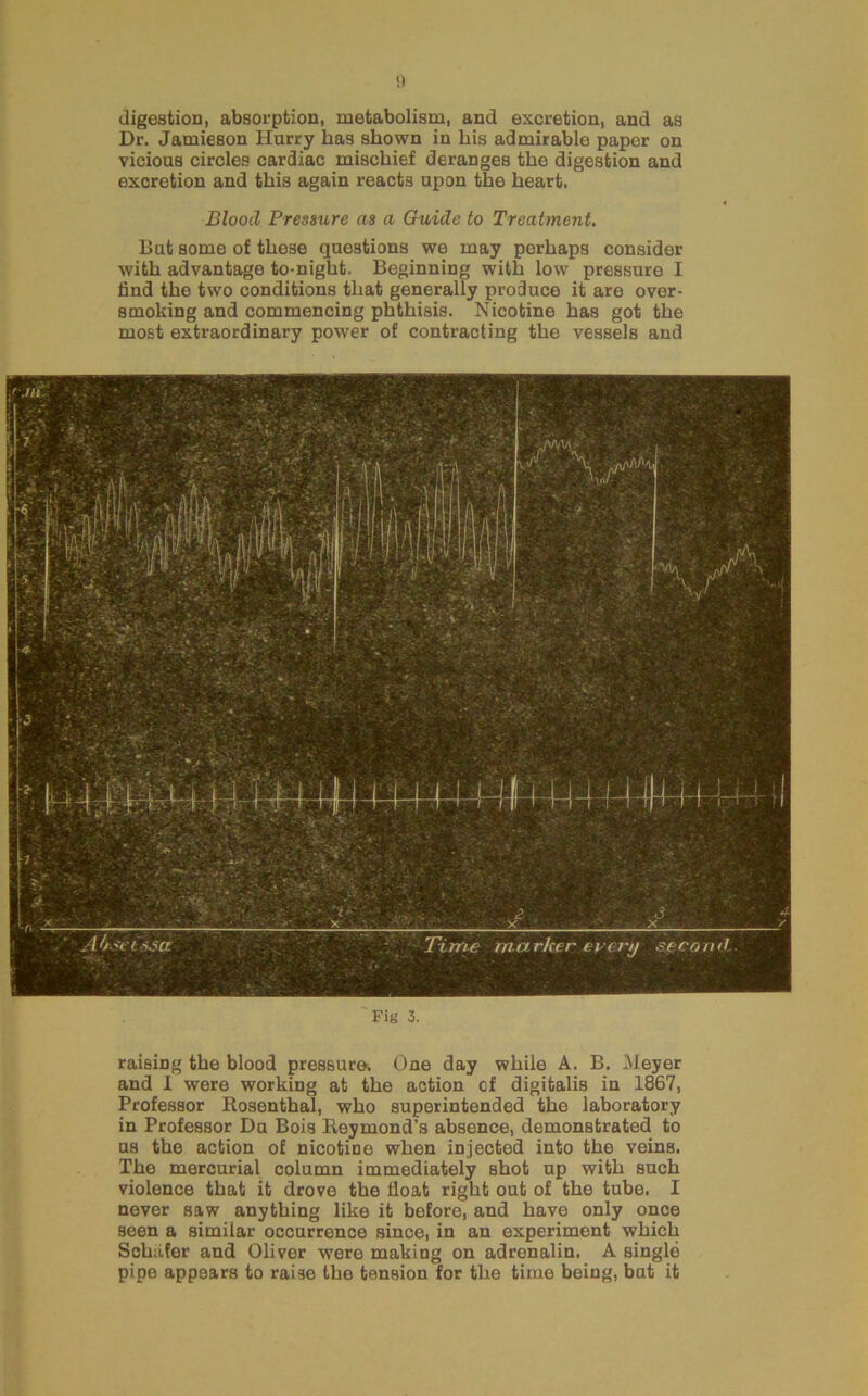 digestion, absorption, metabolism, and excretion, and as Dr. Jamieson Hurry has shown in his admirable paper on vicious circles cardiac mischief deranges the digestion and excretion and this again reacts upon the heart. Blood Pressure as a Guide to Treatment. But some of those questions we may perhaps consider with advantage to-night. Beginning with low pressure I find the two conditions that generally produce it are over- smoking and commencing phthisis. Nicotine has got the most extraordinary power of contracting the vessels and Fig 3. raising the blood pressure. One day while A. B. lUeyer and 1 were working at the action of digitalis in 1867, Professor Rosenthal, who superintended the laboratory in Professor Du Bois Reymond’s absence, demonstrated to us the action of nicotine when injected into the veins. The mercurial column immediately shot up with such violence that it drove the float right out of the tube. I never saw anything like it before, and have only once seen a similar occurrence since, in an experiment which Schafer and Oliver were making on adrenalin. A single pipe appears to raise the tension for the time being, but it