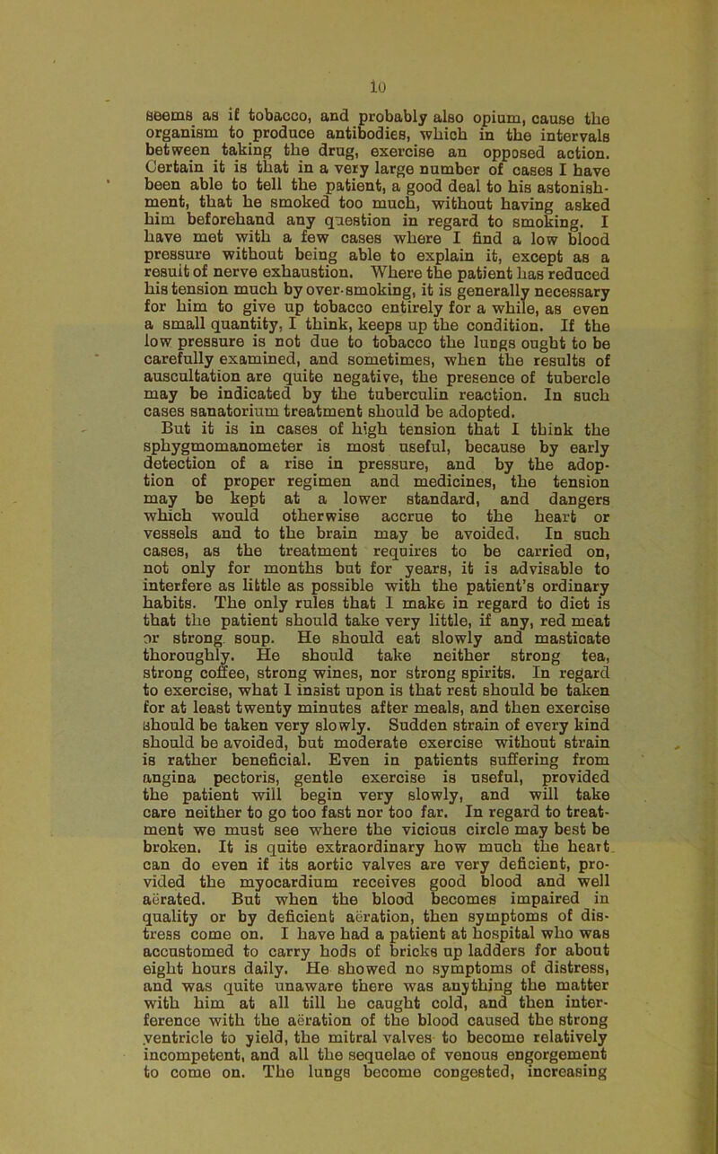 lo fjBeniS as if tobacco, and probably also opium, cause the organism to produce antibodies, which in the intervals between taking the drug, exercise an opposed action. Certain it is that in a very large number of cases I have been able to tell the patient, a good deal to his astonish- ment, that he smoked too much, without having asked him beforehand any question in regard to smoking. I have met with a few cases where I find a low blood pressure without being able to explain it, except as a resuit of nerve exhaustion. Where the patient has reduced his tension much by over-smoking, it is generally necessary for him to give up tobacco entirely for a while, as even a small quantity, I think, keeps up the condition. If the low pressure is not due to tobacco the lungs ought to be carefully examined, and sometimes, when the results of auscultation are quite negative, the presence of tubercle may be indicated by the tuberculin reaction. In such cases sanatorium treatment should be adopted. But it is in cases of high tension that I think the sphygmomanometer is most useful, because by early detection of a rise in pressure, and by the adop- tion of proper regimen and medicines, the tension may be kept at a lower standard, and dangers which would otherwise accrue to the heart or vessels and to the brain may be avoided. In such cases, as the treatment requires to be carried on, not only for months but for years, it is advisable to interfere as little as possible with the patient’s ordinary habits. The only rules that I make in regard to diet is that the patient should take very little, if any, red meat or strong, soup. He should eat slowly and masticate thoroughly. He should take neither strong tea, strong coffee, strong wines, nor strong spirits. In regard to exercise, what I insist upon is that rest should be t^en for at least twenty minutes after meals, and then exercise should be taken very slowly. Sudden strain of every kind should be avoided, but moderate exercise without strain is rather beneficial. Even in patients suffering from angina pectoris, gentle exercise is useful, provided the patient will begin very slowly, and will take care neither to go too fast nor too far. In regard to treat- ment we must see where the vicious circle may best be broken. It is quite extraordinary how much the heart can do even if its aortic valves are very deficient, pro- vided the myocardium receives good blood and well aerated. But when the blood becomes impaired in quality or by deficient aeration, then symptoms of dis- tress come on. I have had a patient at hospital who was accustomed to carry hods of bricks up ladders for about eight hours daily. He showed no symptoms of distress, and was quite unaware there was anything the matter with him at all till he caught cold, and then inter- ference with the aeration of the blood caused the strong ventricle to yield, the mitral valves to become relatively incompetent, and all the sequelae of venous engorgement to come on. The lungs become congested, increasing