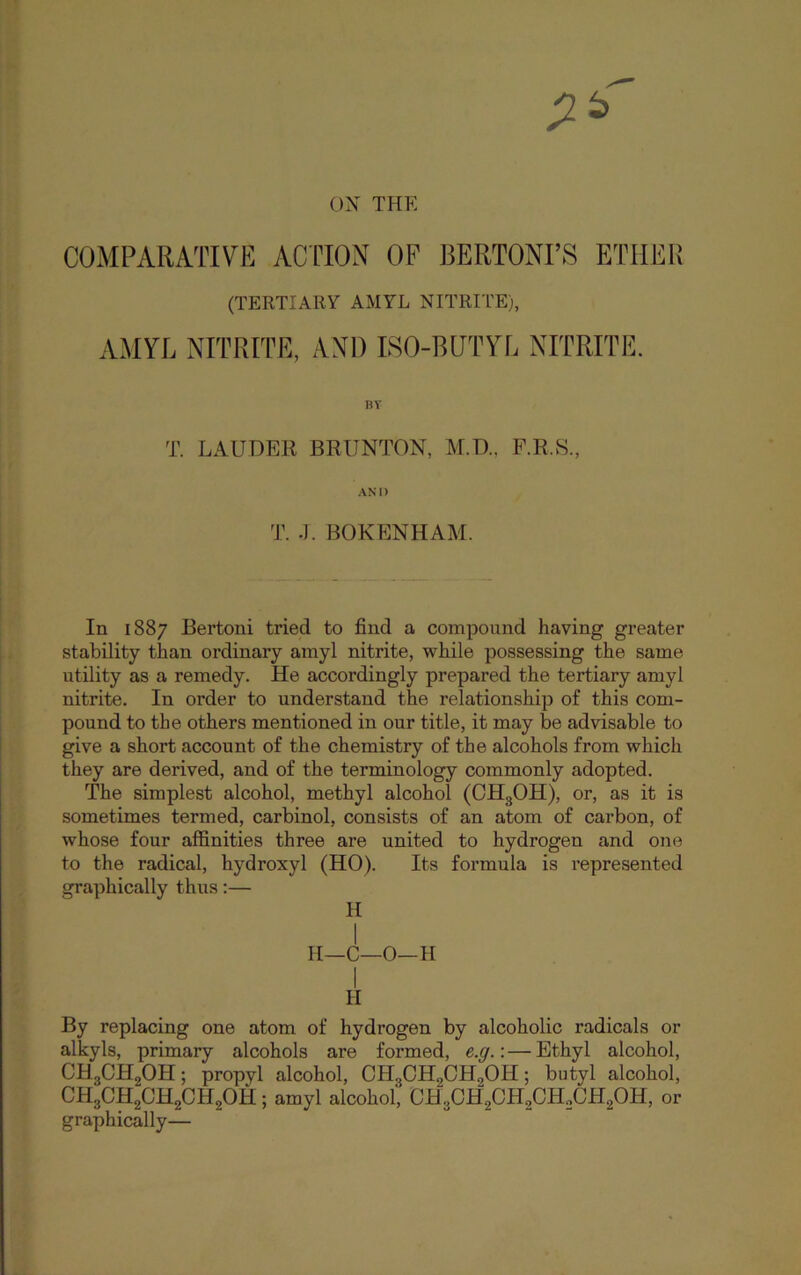 ON’ THE COMPARATIVE ACTION OP RERTONI’S ETHER (TERTIARY AMYL NITRITE), AMYL NITRITE, AND LSO-BUTTR NITRITE. BY T. LAUDEK BRUNTON, M.D., F.R.S., AND T. .J. BOKENHAM. In 1887 Bertoni tried to find a compound having greater stability than ordinary amyl nitrite, while possessing the same utility as a remedy. He accordingly prepared the tertiary amyl nitrite. In order to understand the relationship of this com- pound to the others mentioned in our title, it may be advisable to give a short account of the chemistry of the alcohols from which they are derived, and of the terminology commonly adopted. The simplest alcohol, methyl alcohol (CH3OH), or, as it is sometimes termed, carbinol, consists of an atom of carbon, of whose four affinities three are united to hydrogen and one to the radical, hydroxyl (HO). Its formula is represented graphically thus;— H I II—C—0—H H By replacing one atom of hydrogen by alcoholic radicals or alkyls, primary alcohols are formed, e.g.: — Ethyl alcohol, CHgCHgOH; propyl alcohol, CHgCHgCHgOH; butyl alcohol, CHgCHgCHgCHgOH; amyl alcohol, CHgCHgOHgCHgCHgOH, or graphically—