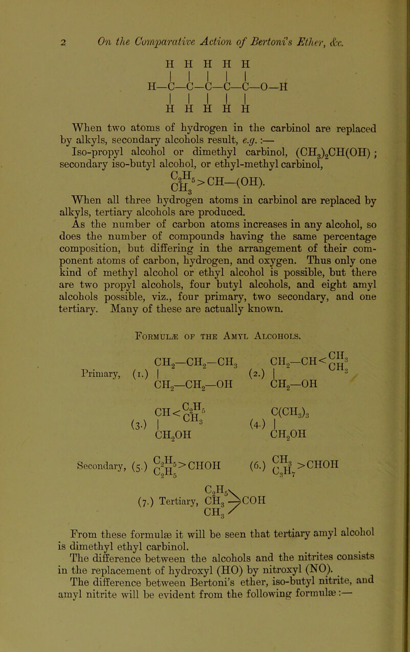 H H H H H I I I I I H—C—C-C—C—C—0—H I I I I I H H H H H When two atoms of hydrogen in the carbinol are replaced by alkyls, secondary alcohols result, e.g.;— Iso-propyl alcohol or dimethyl carbinol, (CH3)2CH(OH); secondary iso-butyl alcohol, or ethyl-methyl carbinol, gA>CH-(OH). When all three hydrogen atoms in carbinol are replaced by alkyls, tertiary alcohols are produced. As the number of carbon atoms increases in any alcohol, so does the number of compounds having the same percentage composition, but differing in the arrangement of their com- ponent atoms of carbon, hydrogen, and oxygen. Thus only one kind of methyl alcohol or ethyl alcohol is possible, but there are two propyl alcohols, four butyl alcohols, and eight amyl alcohols possible, viz., four primary, two secondary, and one tertiary. Many of these are actually known. FoRMULiE OF THE AmYL AlCOHOI.S. Primary, (!•) CHg—CH2-CH3 I CHo—CH2—OH (2.) CIl2-CH<--3 CH2—OH C(CH3)3 (4.) I CH2OH <«•) (7.) Tertiary, CHg -^COH CH3/ From these formulae it will be seen that tertiary amyl alcohol is dimethyl ethyl carbinol. Tlie difference between the alcohols and the nitrites consists in the replacement of hydroxyl (HO) by nitroxyl (NO). ^ The difference between Bertoni’s ether, iso-butyl nitrite, and amyl nitrite will be evident from the following formulas:— (3.) OH ^2^5 I CH,OH Secondary, (5.) pA>cHOH