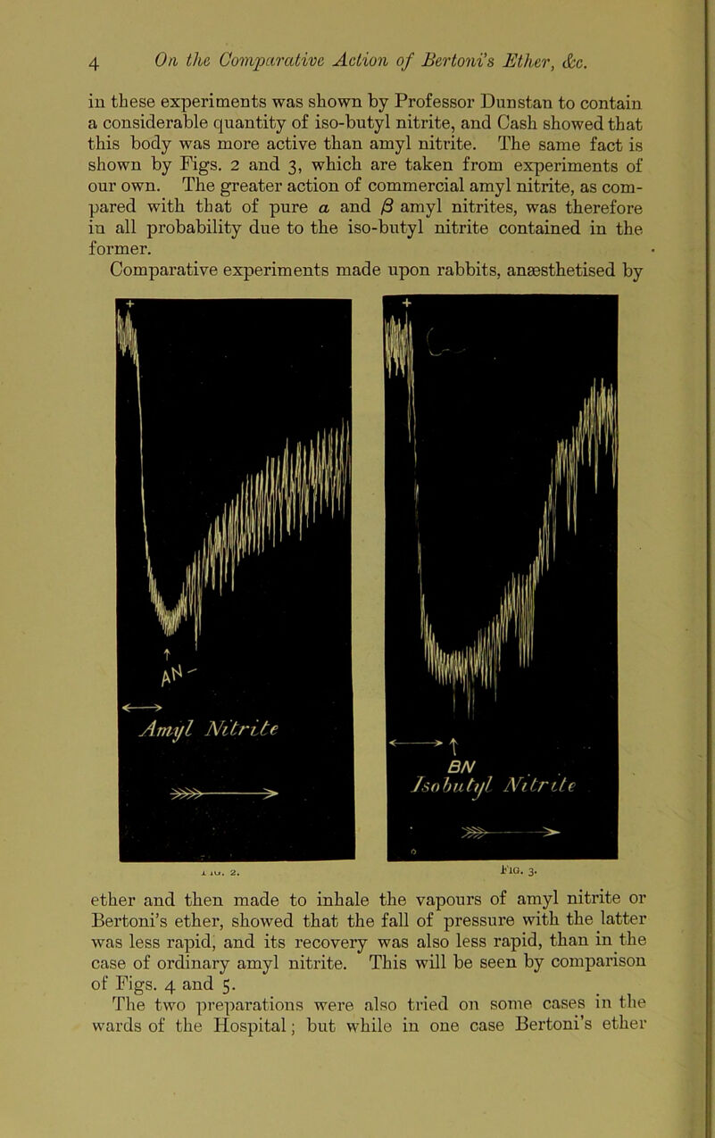 in these experiments was shown by Professor Dunstan to contain a considerable quantity of iso-butyl nitrite, and Cash showed that this body was more active than amyl nitrite. The same fact is shown by Figs. 2 and 3, which are taken from experiments of our own. The greater action of commercial amyl nitrite, as com- pared with that of pure a and B amyl nitrites, was therefore in all probability due to the iso-butyl nitrite contained in the former. Comparative experiments made upon rabbits, anaesthetised by X iu. 2. Ij'lG. 3. ether and then made to inhale the vapours of amyl nitrite or Bertoni’s ether, showed that the fall of pressure with the latter was less rapid, and its recovery was also less rapid, than in the case of ordinary amyl nitrite. This will be seen by comparison of Figs. 4 and 5. The two preparations were also tried on some cases in the wards of the Hospital; but while in one case Bertoni’s ether