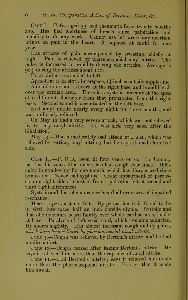 Case I.—C. G., aged 33, had rheumatic fever twenty months ago. Has had shortness of breath since, palpitation, and inability to do any work. Cannot use left arm; any exertion brings on pain in the heart. Orthopnoea at night for one year. Has attacks of pain accompanied by sweating, chiefly at night. ^ Pain is relieved by pharmacopcnial amyl nitrite. The pulse is increased in rapidity during the attacks. Average is 96 ; during the attacks about 120. Heart dulness extended to left. Apex-beat is in sixth interspace, i J inches outside nipple-line. A double murmur is heard at the right base, and is audible all over the cardiac area. There is a systolic murmur at the apex of a different character from that propagated from the right base. Second sound is accentuated at the left base. Had amyl nitrite nearly every night for three months, and was uniformly relieved. On May 12 had a very severe attack, which was not relieved by tertiary amyl nitrite. He was sick very soon after the inhalation. May 13.—Had a moderately bad attack at 4 A.M., which was relieved by tertiary amyl nitrite; but he says it made him feel sick. Case II.—P. O’D., been ill four years or so. In January last lost his voice all at once ; has had cough ever since. Diffi- culty in swallowing for one month, which has disappeared since admission. Never had syphilis. Great impairment of percus- sion on right side of chest in front; pulsation felt at second and third right interspaces. Systolic and diastolic murmurs heard all over area of impaired resonance. Heart’s apex-beat not felt. By percussion it is found to be in sixth interspace, half an inch outside nipple. Systolic and diastolic murmurs heard faintly over whole cardiac area, louder at base. Paralysis of left vocal cord, which remains adducted. He snores slightly. Has almost incessant cough and dyspnoea, which have hcen relieved hy pharmacopoeial amyl nitrite. June 5.—Cough was relieved by Bertoni’s nitrite, and he had no discomfort. June 10.—Cough ceased after taking Bertoni’s nitrite. He says it relieved him more than the capsules of amyl nitrite. June II.—Had Bertoni’s nitrite; says it relieved him much more than the pharmacopoeial nitrite. He says that it made him sweat.