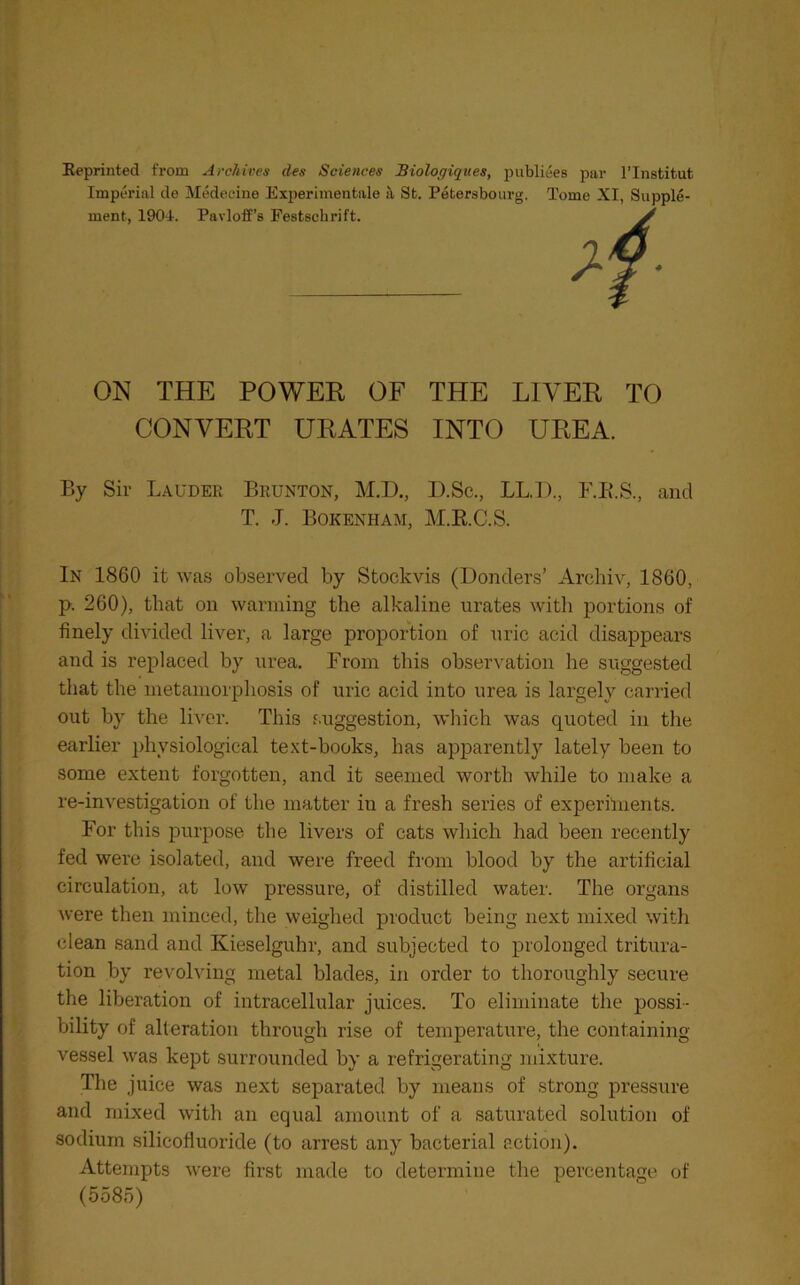 Reprinted from Archives des Sciences Biologiques, Imperial de Medecine Experimentale it St. Petersbo ment, 1904. Pavloff’s Festschrift. piibliees par I’lnstitut urg. Tome XI, Supple- ON THE POWER OF THE LIVER TO CONVERT URATES INTO UREA. By Sir Lauder Brunton, M.D., D.Sc., LL.I)., F.B.S., and T. J. Bokenham, M.E.C.S. In 1860 it was observed by Stockvis (Bonders’ Archiv, 1860, p. 260), that on warming the alkaline urates with portions of finely divided liver, a large proportion of uric acid disappears and is replaced by urea. From this observation he suggested that the metamorphosis of uric acid into urea is largely carried out by the liver. This suggestion, which was quoted in the earlier physiological text-books, has apparently lately been to some extent forgotten, and it seemed worth while to make a re-investigation of the matter in a fresh series of experilnents. For this purpose the livers of cats which had been recently fed were isolated, and were freed from blood by the artificial circulation, at low pressure, of distilled water. The organs were then minced, the weighed product being next mixed with clean sand and Kieselguhr, and subjected to prolonged tritura- tion by revolving metal blades, in order to thoroughly secure the liberation of intracellular juices. To eliminate the possi- bility of alteration through rise of temperature, the containing vessel was kept surrounded by a refrigerating mixture. The juice was next separated by means of strong pressure and mixed with an equal amount of a saturated solution of sodium silicofiuoride (to arrest any bacterial action). Attempts were first made to determine the percentage of (5585)